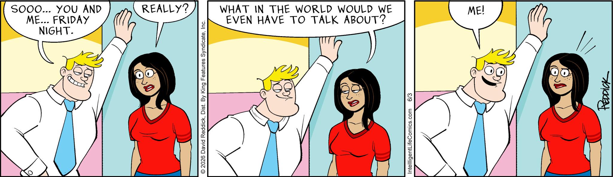 Pleased OCR: SOOO... YOU AND ME... FRIDAY NIGHT. REALLY? 2026 David ReddickInc. WHAT IN THE WORLD WOULD WE EVEN HAVE TO TALK ABOUT? IntellligentLifeComics.com 6/3 ME! REDDICK SOOO ... YOU AND ME ... FRIDAY NIGHT . REALLY ? 2026 David ReddickDist . By King Features SyndicateInc. WHAT IN THE WORLD WOULD WE EVEN HAVE TO TALK ABOUT ? IntellligentLifeComics.com 6/3 ME ! REDDICK