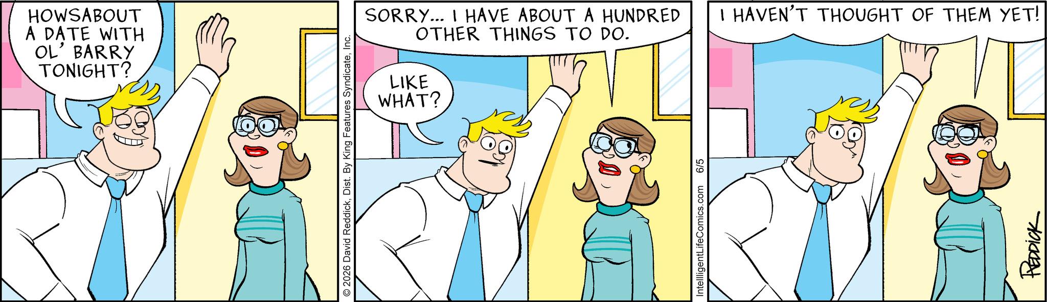 Happiness OCR: HOWSABOUT A DATE WITH OL' BARRY TONIGHT? © 2026 David ReddickInc. SORRY... I HAVE ABOUT A HUNDRED OTHER THINGS TO DO. LIKE WHAT? IntellligentLifeComics.com 6/5 I HAVEN'T THOUGHT OF THEM YET! REDDICK HOWSABOUT A DATE WITH OL ' BARRY TONIGHT ? © 2026 David ReddickDist . By King Features SyndicateInc. SORRY ... I HAVE ABOUT A HUNDRED OTHER THINGS TO DO . LIKE WHAT ? IntellligentLifeComics.com 6/5 I HAVEN'T THOUGHT OF THEM YET ! REDDICK