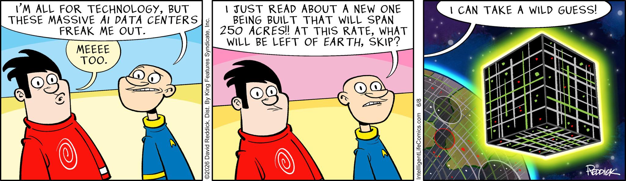 Graphics OCR: I'M ALL FOR TECHNOLOGYBUT THESE MASSIVE AI DATA CENTERS FREAK ME OUT. MEEEE TOO. I JUST READ ABOUT A NEW ONE BEING BUILT THAT WILL SPAN 250 ACRES!! AT THIS RATEWHAT WILL BE LEFT OF EARTHSKIP? O2026 David ReddickIntellligentLifeComics.com 6/8 I CAN TAKE A WILD GUESS! REDDICK I'M ALL FOR TECHNOLOGYBUT THESE MASSIVE AI DATA CENTERS FREAK ME OUT . MEEEE TOO . I JUST READ ABOUT A NEW ONE BEING BUILT THAT WILL SPAN 250 ACRES !! AT THIS RATEWHAT WILL BE LEFT OF EARTHSKIP ? O2026 David ReddickDist . By King Features SyndicateIntellligentLifeComics.com 6/8 I CAN TAKE A WILD GUESS ! REDDICK