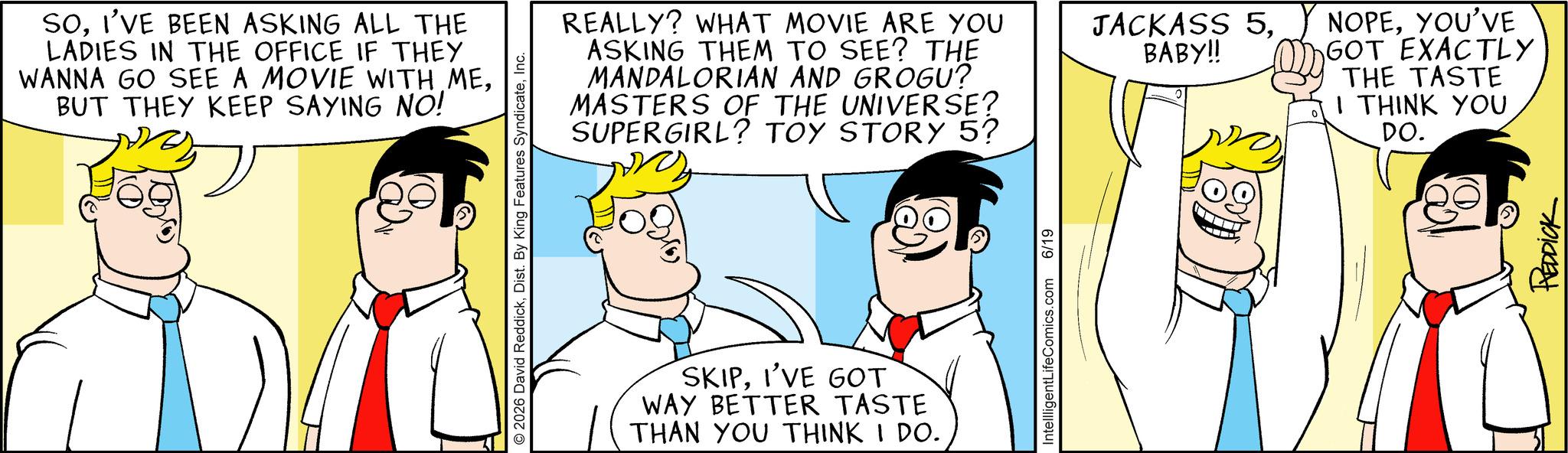 Comic book OCR: SOI'VE BEEN ASKING ALL THE LADIES IN THE OFFICE IF THEY WANNA GO SEE A MOVIE WITH MEBUT THEY KEEP SAYING NO! © 2026 David ReddickInc. REALLY? WHAT MOVIE ARE YOU ASKING THEM TO SEE? THE MANDALORIAN AND GROGU? MASTERS OF THE UNIVERSE? SUPERGIRL? TOY STORY 5? ? SKIPI'VE GOT WAY BETTER TASTE THAN YOU THINK I DO. IntellligentLifeComics.com 6/19 JACKASS 5. NOPEYOU'VE BABY!! GOT EXACTLY THE TASTE I THINK YOU DO. REDDICK SOI'VE BEEN ASKING ALL THE LADIES IN THE OFFICE IF THEY WANNA GO SEE A MOVIE WITH MEBUT THEY KEEP SAYING NO ! © 2026 David ReddickDist . By King Features SyndicateInc. REALLY ? WHAT MOVIE ARE YOU ASKING THEM TO SEE ? THE MANDALORIAN AND GROGU ? MASTERS OF THE UNIVERSE ? SUPERGIRL ? TOY STORY 5 ? ? SKIPI'VE GOT WAY BETTER TASTE THAN YOU THINK I DO . IntellligentLifeComics.com 6/19 JACKASS 5 . NOPEYOU'VE BABY !! GOT EXACTLY THE TASTE I THINK YOU DO . REDDICK