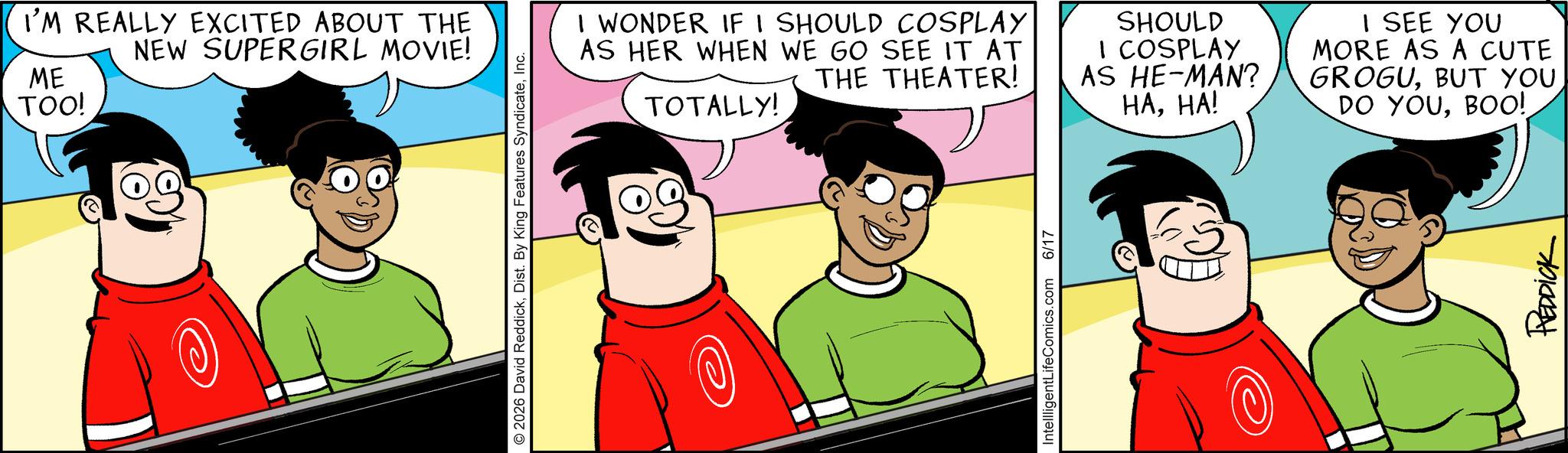 Happiness OCR: ME TOO! I'M REALLY EXCITED ABOUT THE NEW SUPERGIRL MOVIE! © 2026 David ReddickInc. I WONDER IF I SHOULD COSPLAY AS HER WHEN WE GO SEE IT AT THE THEATER! TOTALLY! IntellligentLifeComics.com 6/17 SHOULD I COSPLAY AS HE-MAN? I SEE YOU MORE AS A CUTE GROGUBUT YOU HAHA! DO YOUBOO! REDDICK ME TOO ! I'M REALLY EXCITED ABOUT THE NEW SUPERGIRL MOVIE ! © 2026 David ReddickDist . By King Features SyndicateInc. I WONDER IF I SHOULD COSPLAY AS HER WHEN WE GO SEE IT AT THE THEATER ! TOTALLY ! IntellligentLifeComics.com 6/17 SHOULD I COSPLAY AS HE - MAN ? I SEE YOU MORE AS A CUTE GROGUBUT YOU HAHA ! DO YOUBOO ! REDDICK