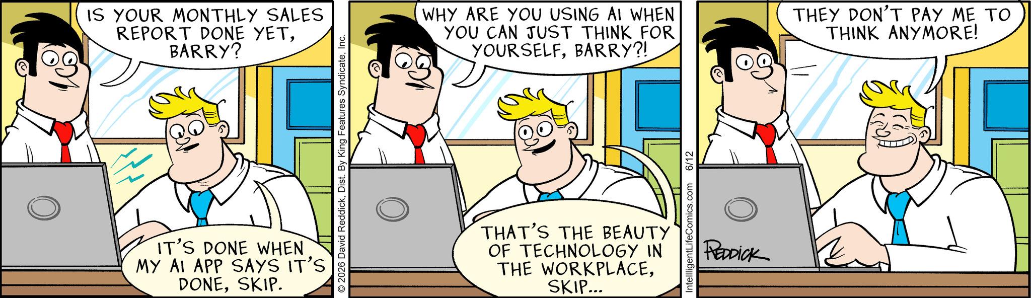 Animation OCR: IS YOUR MONTHLY SALES REPORT DONE YETBARRY? © 2026 David ReddickInc. IT'S DONE WHEN MY AI APP SAYS IT'S DONESKIP. WHY ARE YOU USING AI WHEN YOU CAN JUST THINK FOR YOURSELFBARRY?! THEY DON'T PAY ME TO THINK ANYMORE! THAT'S THE BEAUTY OF TECHNOLOGY IN THE WORKPLACESKIP... IntellligentLifeComics.com 6/12 REDDICK IS YOUR MONTHLY SALES REPORT DONE YETBARRY ? © 2026 David ReddickDist . By King Features SyndicateInc. IT'S DONE WHEN MY AI APP SAYS IT'S DONESKIP . WHY ARE YOU USING AI WHEN YOU CAN JUST THINK FOR YOURSELFBARRY ?! THEY DON'T PAY ME TO THINK ANYMORE ! THAT'S THE BEAUTY OF TECHNOLOGY IN THE WORKPLACESKIP ... IntellligentLifeComics.com 6/12 REDDICK