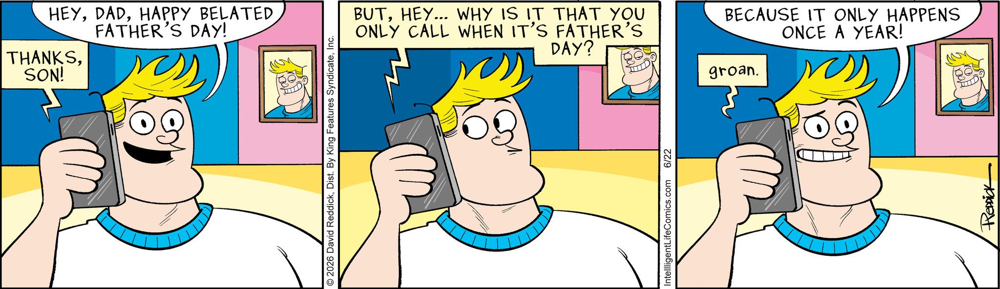 Comic book OCR: HEYHAPPY BELATED FATHER'S DAY! THANKSSON! 2026 David ReddickInc. BUTHEY... WHY IS IT THAT YOU ONLY CALL WHEN IT'S FATHER'S DAY? BECAUSE IT ONLY HAPPENS ONCE A YEAR! IntellligentLifeComics.com 6/22 groan. REDDICK HEYHAPPY BELATED FATHER'S DAY ! THANKSSON ! 2026 David ReddickDist . By King Features SyndicateInc. BUTHEY ... WHY IS IT THAT YOU ONLY CALL WHEN IT'S FATHER'S DAY ? BECAUSE IT ONLY HAPPENS ONCE A YEAR ! IntellligentLifeComics.com 6/22 groan . REDDICK
