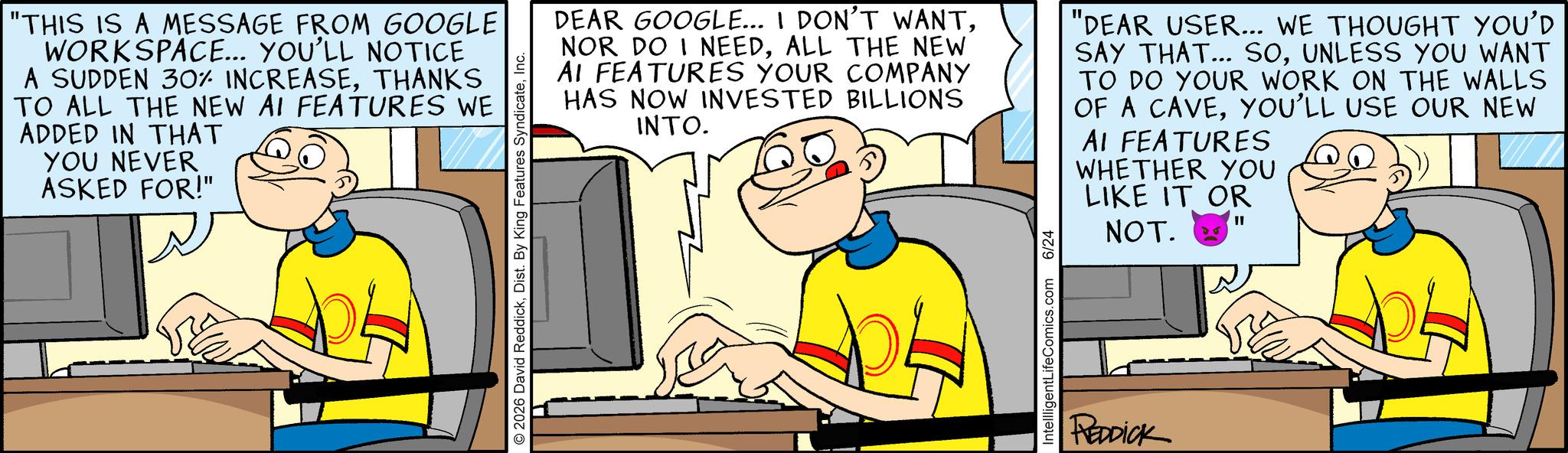 Pleased OCR: "THIS IS A MESSAGE FROM GOOGLE WORKSPACE... YOU'LL NOTICE A SUDDEN 30% INCREASETHANKS TO ALL THE NEW AI FEATURES WE ADDED IN THAT YOU NEVER ASKED FOR!" © 2026 David ReddickInc. DEAR GOOGLE... I DON'T WANTALL THE NEW AI FEATURES YOUR COMPANY HAS NOW INVESTED BILLIONS INTO. "DEAR USER... WE THOUGHT YOU'D SAY THAT... SOUNLESS YOU WANT TO DO YOUR WORK ON THE WALLS OF A CAVEYOU'LL USE OUR NEW AI FEATURES WHETHER YOU LIKE IT OR NOT. IntellligentLifeComics.com 6/24 REDDICK " THIS IS A MESSAGE FROM GOOGLE WORKSPACE ... YOU'LL NOTICE A SUDDEN 30 % INCREASETHANKS TO ALL THE NEW AI FEATURES WE ADDED IN THAT YOU NEVER ASKED FOR ! " © 2026 David ReddickDist . By King Features SyndicateInc. DEAR GOOGLE ... I DON'T WANTNOR DO I NEEDALL THE NEW AI FEATURES YOUR COMPANY HAS NOW INVESTED BILLIONS INTO . " DEAR USER ... WE THOUGHT YOU'D SAY THAT ... SOUNLESS YOU WANT TO DO YOUR WORK ON THE WALLS OF A CAVEYOU'LL USE OUR NEW AI FEATURES WHETHER YOU LIKE IT OR NOT . IntellligentLifeComics.com 6/24 REDDICK