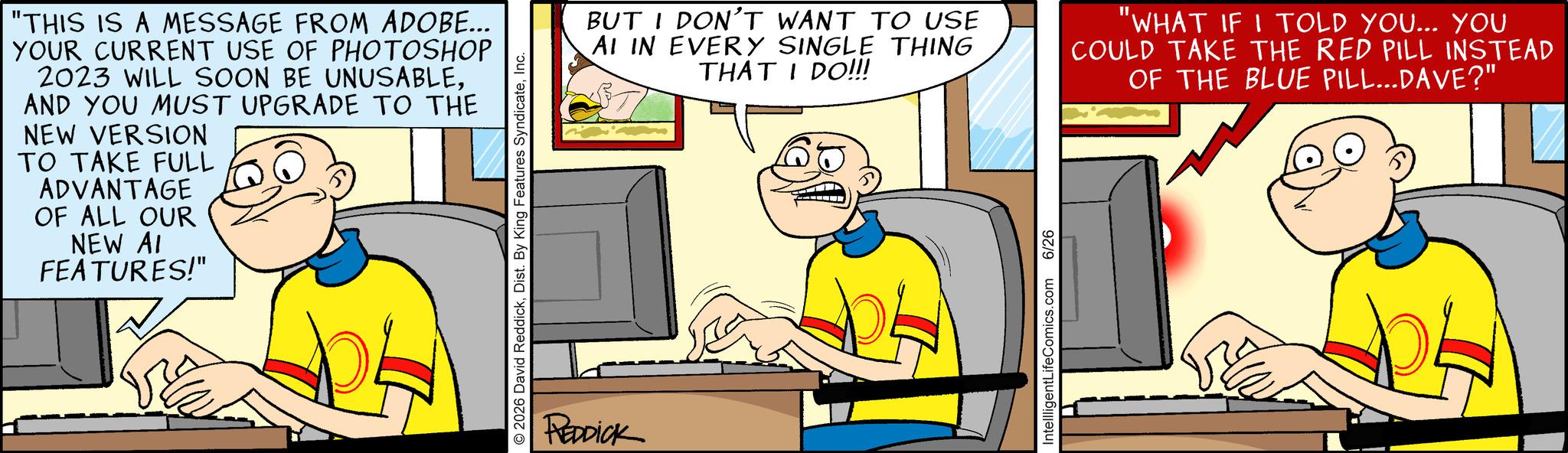 Illustration OCR: "THIS IS A MESSAGE FROM ADOBE... YOUR CURRENT USE OF PHOTOSHOP 2023 WILL SOON BE UNUSABLEAND YOU MUST UPGRADE TO THE NEW VERSION TO TAKE FULL ADVANTAGE OF ALL OUR NEW AI FEATURES!" 2026 David ReddickInc. REDDICK BUT I DON'T WANT TO USE AI IN EVERY SINGLE THING THAT I DO!!! "WHAT IF I TOLD YOU... YOU COULD TAKE THE RED PILL INSTEAD OF THE BLUE PILL...DAVE?" IntellligentLifeComics.com 6/26 " THIS IS A MESSAGE FROM ADOBE ... YOUR CURRENT USE OF PHOTOSHOP 2023 WILL SOON BE UNUSABLEAND YOU MUST UPGRADE TO THE NEW VERSION TO TAKE FULL ADVANTAGE OF ALL OUR NEW AI FEATURES ! " 2026 David ReddickDist . By King Features SyndicateInc. REDDICK BUT I DON'T WANT TO USE AI IN EVERY SINGLE THING THAT I DO !!! " WHAT IF I TOLD YOU ... YOU COULD TAKE THE RED PILL INSTEAD OF THE BLUE PILL ... DAVE ? " IntellligentLifeComics.com 6/26