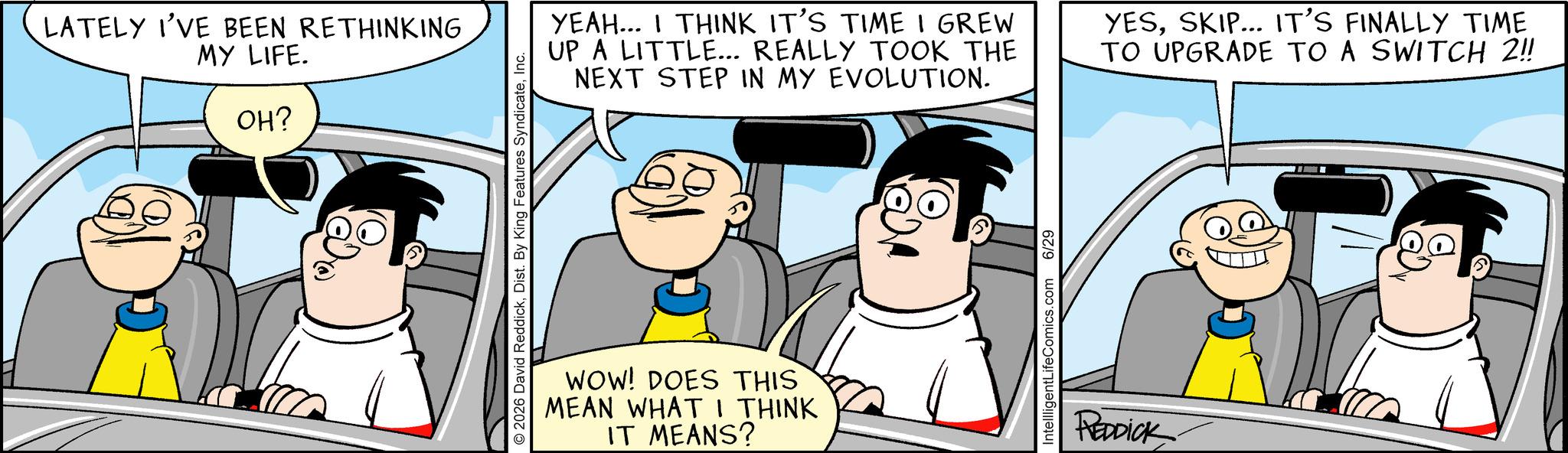 Graphics OCR: LATELY I'VE BEEN RETHINKING MY LIFE. OH? © 2026 David ReddickInc. YEAH... I THINK IT'S TIME I GREW UP A LITTLE... REALLY TOOK THE NEXT STEP IN MY EVOLUTION. YESSKIP... IT'S FINALLY TIME TO UPGRADE TO A SWITCH 2!! WOW! DOES THIS MEAN WHAT I THINK IT MEANS? IntellligentLifeComics.com 6/29 REDDICK LATELY I'VE BEEN RETHINKING MY LIFE . OH ? © 2026 David ReddickDist . By King Features SyndicateInc. YEAH ... I THINK IT'S TIME I GREW UP A LITTLE ... REALLY TOOK THE NEXT STEP IN MY EVOLUTION . YESSKIP ... IT'S FINALLY TIME TO UPGRADE TO A SWITCH 2 !! WOW ! DOES THIS MEAN WHAT I THINK IT MEANS ? IntellligentLifeComics.com 6/29 REDDICK