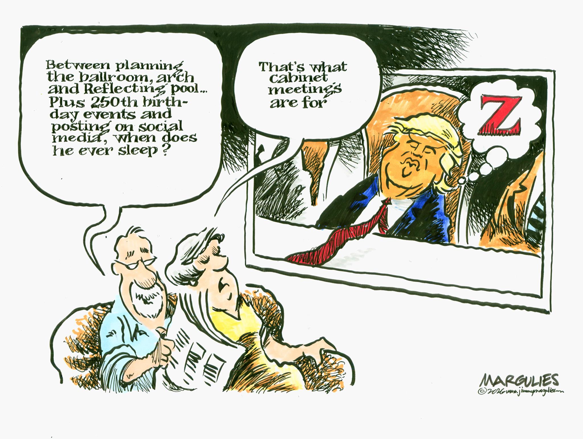 Animated cartoon OCR: Between planningarch and Reflecting pool... Plus 250th birth- day events and posting on social mediawhen does he ever sleep? That's what cabinet meetings are for Z MARGULIES ©2016www.jimmymarguliesoon Between planningthe ballroomarch and Reflecting pool ... Plus 250th birth- day events and posting on social mediawhen does he ever sleep ? That's what cabinet meetings are for Z MARGULIES © 2016www.jimmymarguliesoon