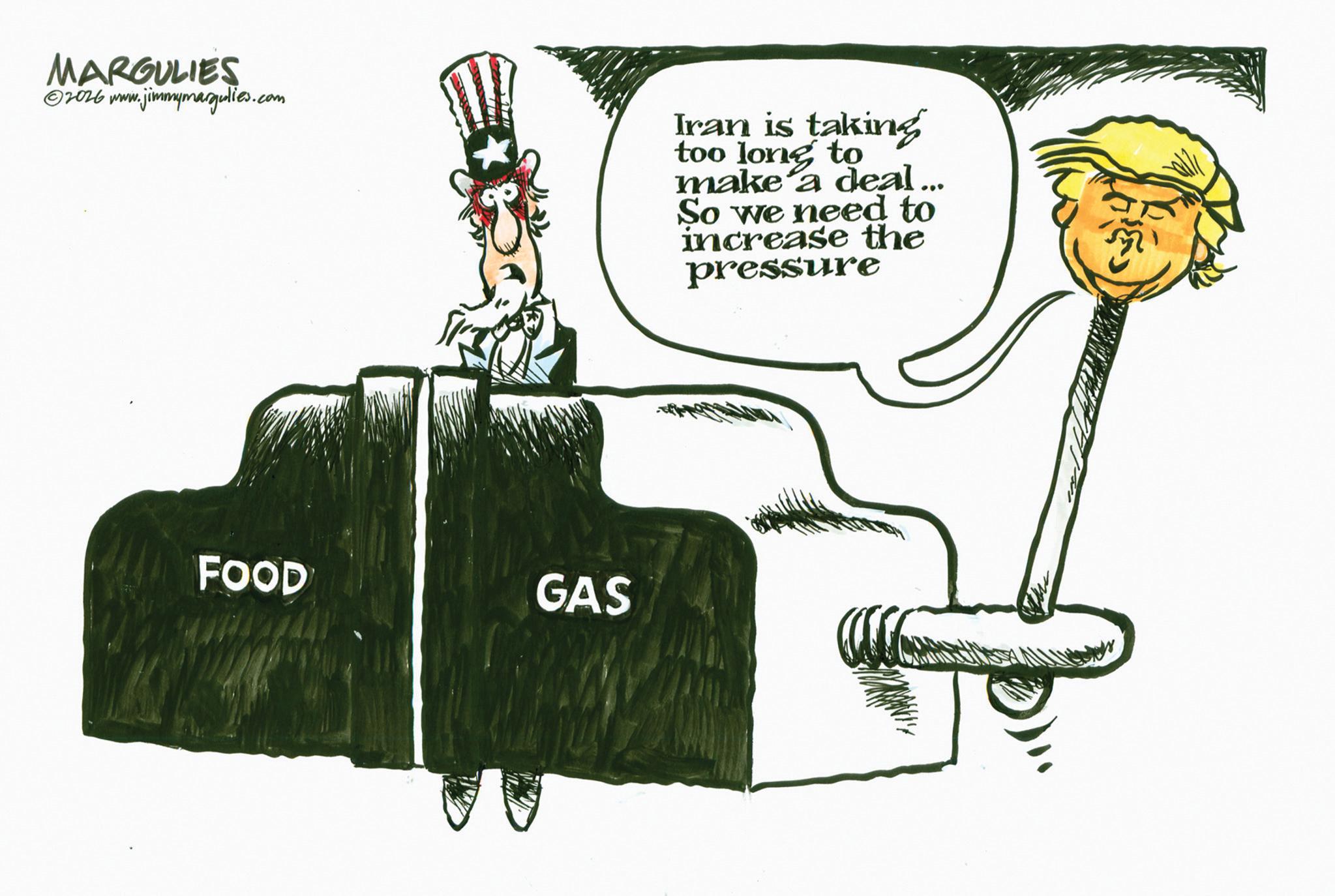 Fiction OCR: MARGULIES ©2026 www.jimmymargulies.com Iran is taking too long to make a deal... So we need to increase the pressure FOOD GAS MARGULIES © 2026 www.jimmymargulies.com Iran is taking too long to make a deal ... So we need to increase the pressure FOOD GAS