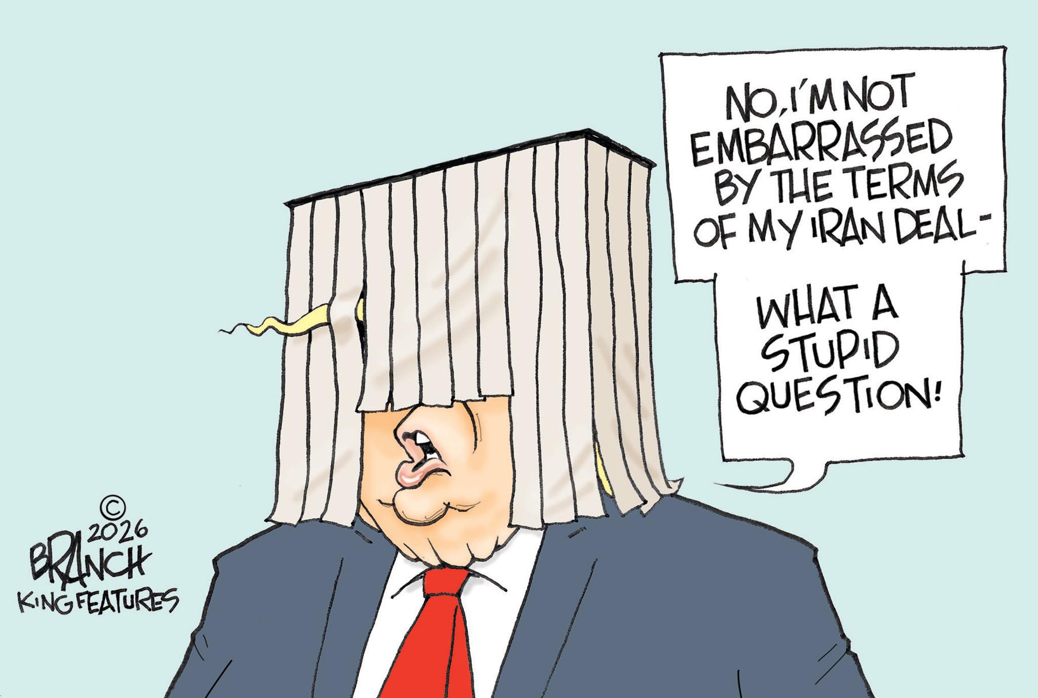 Fictional character OCR: 2026 BRANCH KING FEATURES NOI'M NOT EMBARRASSED BY THE TERMS OF MY IRAN DEAL- WHAT A STUPID QUESTION! 2026 BRANCH KING FEATURES NOI'M NOT EMBARRASSED BY THE TERMS OF MY IRAN DEAL- WHAT A STUPID QUESTION !