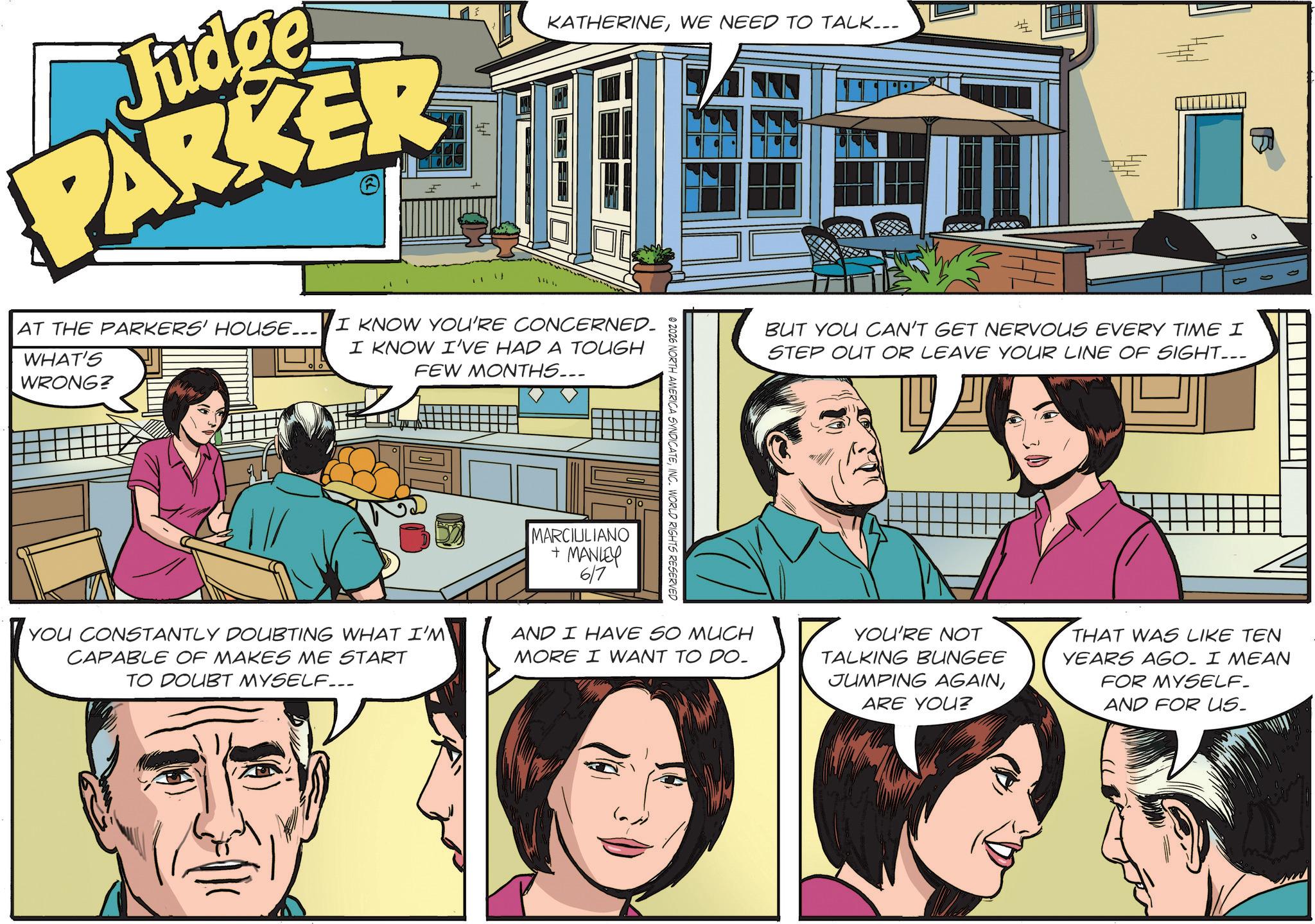 Animated cartoon OCR: KATHERINEWE NEED TO TALK... Judge PARKER AT THE PARKERS' HOUSE... I KNOW YOU'RE CONCERNED. WHAT'S WRONG? I KNOW I'VE HAD A TOUGH FEW MONTHS... # YOU CONSTANTLY DOUBTING WHAT I'M CAPABLE OF MAKES ME START TO DOUBT MYSELF... MARCIULIANO + MANLEY 6/7 © 2026 NORTH AMERICA SYNDICATEINC. WORLD RIGHTS RESERVED AND I HAVE SO MUCH MORE I WANT TO DO. BUT YOU CAN'T GET NERVOUS EVERY TIME I STEP OUT OR LEAVE YOUR LINE OF SIGHT... YOU'RE NOT TALKING BUNGEE JUMPING AGAINARE YOU? THAT WAS LIKE TEN YEARS AGO. I MEAN FOR MYSELF. AND FOR US- KATHERINEWE NEED TO TALK ... Judge PARKER AT THE PARKERS ' HOUSE ... I KNOW YOU'RE CONCERNED . WHAT'S WRONG ? I KNOW I'VE HAD A TOUGH FEW MONTHS ... # YOU CONSTANTLY DOUBTING WHAT I'M CAPABLE OF MAKES ME START TO DOUBT MYSELF ... MARCIULIANO + MANLEY 6/7 © 2026 NORTH AMERICA SYNDICATEINC . WORLD RIGHTS RESERVED AND I HAVE SO MUCH MORE I WANT TO DO . BUT YOU CAN'T GET NERVOUS EVERY TIME I STEP OUT OR LEAVE YOUR LINE OF SIGHT ... YOU'RE NOT TALKING BUNGEE JUMPING AGAINARE YOU ? THAT WAS LIKE TEN YEARS AGO . I MEAN FOR MYSELF . AND FOR US-