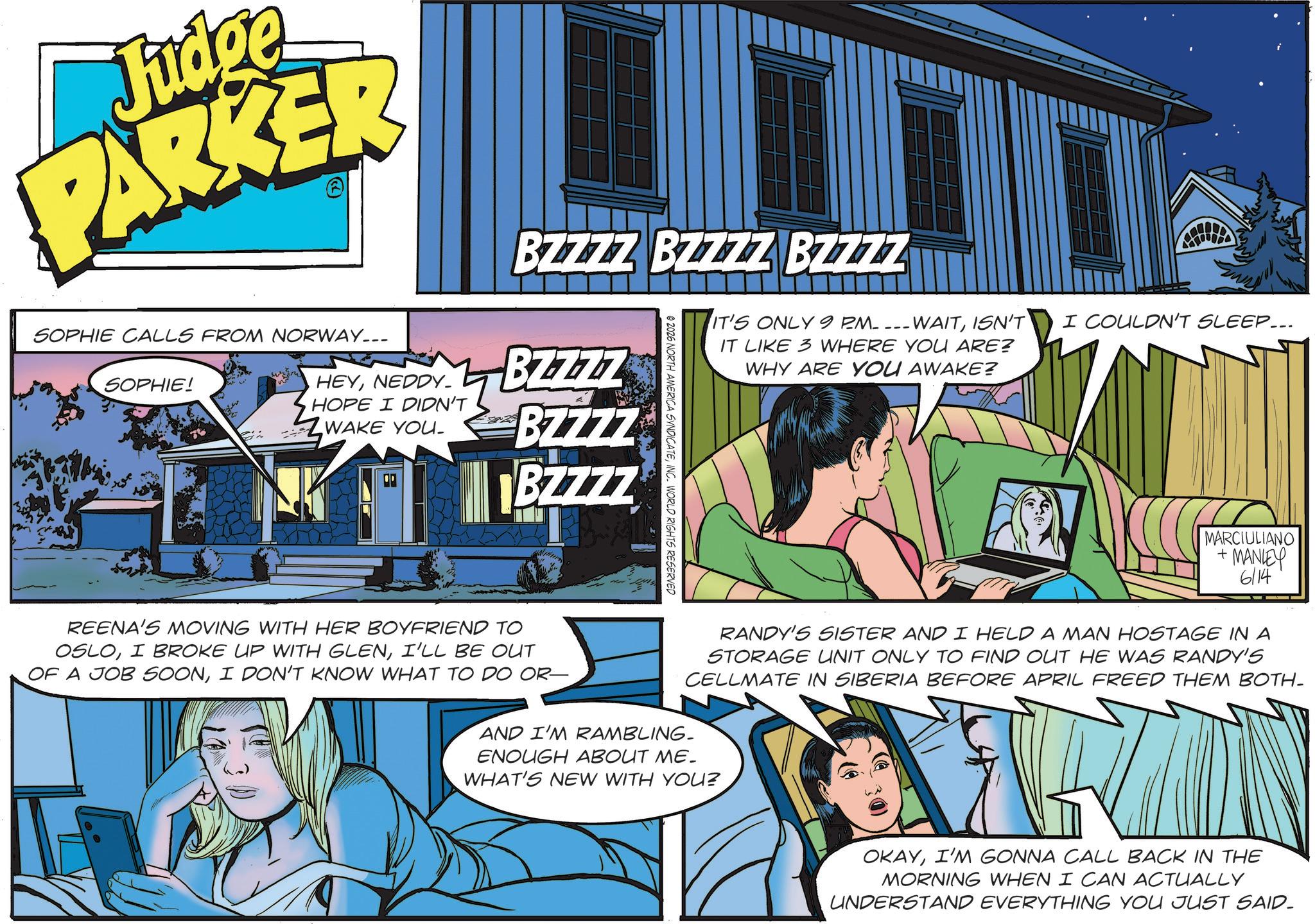 Fictional character OCR: Judge PARKER SOPHIE CALLS FROM NORWAY... SOPHIE! HEYNEDDY. BZZZZ BZZZZ BZZZZ IT'S ONLY 9 PM ---WAITISN'T I COULDN'T SLEEP... IT LIKE 3 WHERE YOU ARE? BZZZZ HOPE I DIDN'T ZWAKE YOU. BZZZZ BZZZZ REENA'S MOVING WITH HER BOYFRIEND TO OSLOI'LL BE OUT OF A JOB SOONI DON'T KNOW WHAT TO DO OR- © 2026 NORTH AMERICA SYNDICATEINC. WORLD RIGHTS RESERVED WHY ARE YOU AWAKE? MARCIULIANO +MANLEY 6/14 RANDY'S SISTER AND I HELD A MAN HOSTAGE IN A STORAGE UNIT ONLY TO FIND OUT HE WAS RANDY'S CELLMATE IN SIBERIA BEFORE APRIL FREED THEM BOTH- AND I'M RAMBLING. ENOUGH ABOUT ME. WHAT'S NEW WITH YOU? OKAYI'M GONNA CALL BACK IN THE MORNING WHEN I CAN ACTUALLY UNDERSTAND EVERYTHING YOU JUST SAID. Judge PARKER SOPHIE CALLS FROM NORWAY ... SOPHIE ! HEYNEDDY . BZZZZ BZZZZ BZZZZ IT'S ONLY 9 PM --- WAITISN'T I COULDN'T SLEEP ... IT LIKE 3 WHERE YOU ARE ? BZZZZ HOPE I DIDN'T ZWAKE YOU . BZZZZ BZZZZ REENA'S MOVING WITH HER BOYFRIEND TO OSLOI BROKE UP WITH GLENI'LL BE OUT OF A JOB SOONI DON'T KNOW WHAT TO DO OR- © 2026 NORTH AMERICA SYNDICATEINC . WORLD RIGHTS RESERVED WHY ARE YOU AWAKE ? MARCIULIANO + MANLEY 6/14 RANDY'S SISTER AND I HELD A MAN HOSTAGE IN A STORAGE UNIT ONLY TO FIND OUT HE WAS RANDY'S CELLMATE IN SIBERIA BEFORE APRIL FREED THEM BOTH- AND I'M RAMBLING . ENOUGH ABOUT ME . WHAT'S NEW WITH YOU ? OKAYI'M GONNA CALL BACK IN THE MORNING WHEN I CAN ACTUALLY UNDERSTAND EVERYTHING YOU JUST SAID .