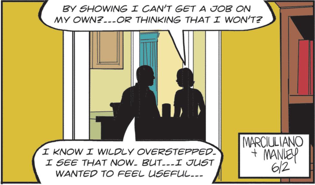 Animated cartoon OCR: BY SHOWING I CAN'T GET A JOB ON MY OWN?...OR THINKING THAT I WON'T? I KNOW I WILDLY OVERSTEPPED. I SEE THAT NOW. BUT...I JUST WANTED TO FEEL USEFUL... MARCIULIANO + MANLEY 6/2 BY SHOWING I CAN'T GET A JOB ON MY OWN ? ... OR THINKING THAT I WON'T ? I KNOW I WILDLY OVERSTEPPED . I SEE THAT NOW . BUT ... I JUST WANTED TO FEEL USEFUL ... MARCIULIANO + MANLEY 6/2
