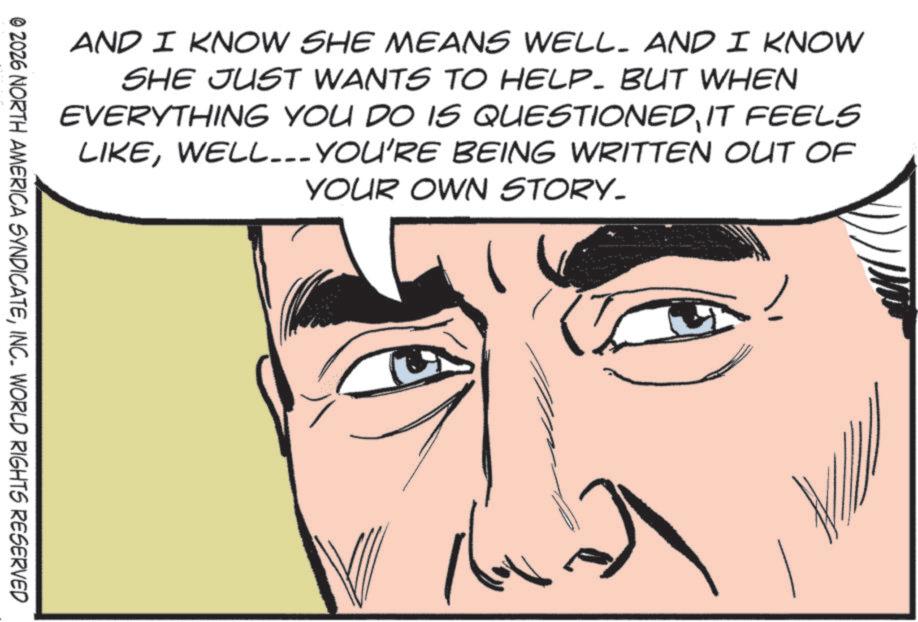 Fictional character OCR: AND I KNOW SHE MEANS WELL. AND I KNOW SHE JUST WANTS TO HELP. BUT WHEN EVERYTHING YOU DO IS QUESTIONEDIT FEELS LIKEWELL... YOU'RE BEING WRITTEN OUT OF YOUR OWN STORY. © 2026 NORTH AMERICA SYNDICATEINC. WORLD RIGHTS RESERVED AND I KNOW SHE MEANS WELL . AND I KNOW SHE JUST WANTS TO HELP . BUT WHEN EVERYTHING YOU DO IS QUESTIONEDIT FEELS LIKEWELL ... YOU'RE BEING WRITTEN OUT OF YOUR OWN STORY . © 2026 NORTH AMERICA SYNDICATEINC . WORLD RIGHTS RESERVED