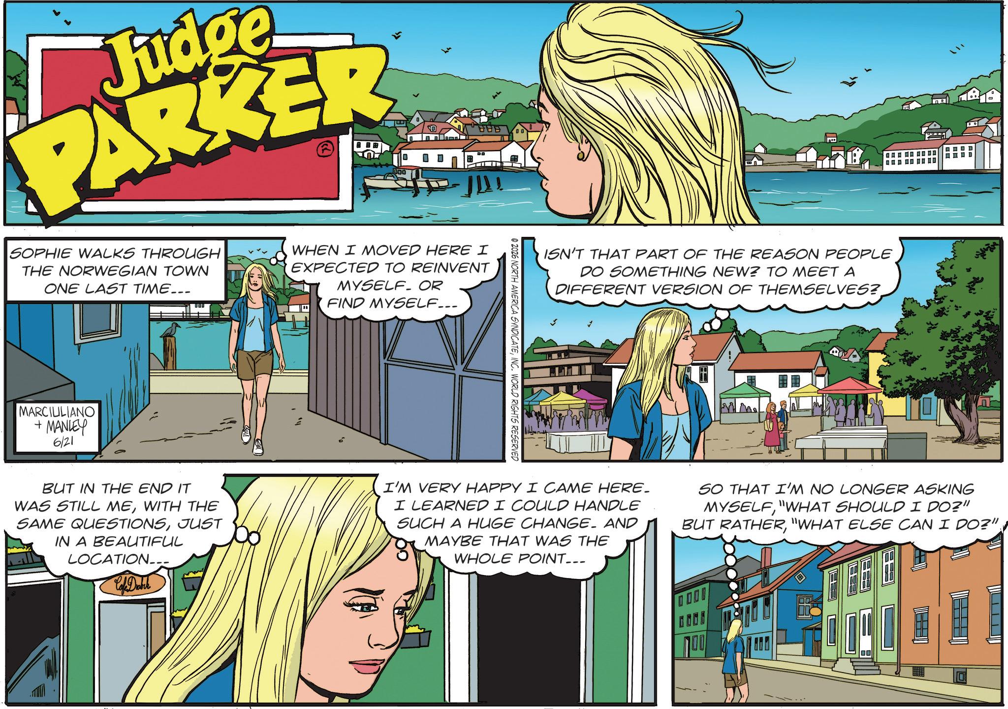 Advertising OCR: Judge PARKER UDD 0 BBB 00 SOPHIE WALKS THROUGH THE NORWEGIAN TOWN ONE LAST TIME... WHEN I MOVED HERE I EXPECTED TO REINVENT MYSELF OR I FIND MYSELF... MARCIULIANO + MANLEY 6/21 © 2026 NORTH AMERICA SYNDICATEINC. WORLD RIGHTS RESERVED ISN'T THAT PART OF THE REASON PEOPLE DO SOMETHING NEW? TO MEET A DIFFERENT VERSION OF THEMSELVES? BUT IN THE END IT WAS STILL MEWITH THE SAME QUESTIONSJUST IN A BEAUTIFUL LOCATION. Cafe Drabik I'M VERY HAPPY I CAME HERE. I LEARNED I COULD HANDLE SUCH A HUGE CHANGE. AND MAYBE THAT WAS THE WHOLE POINT... SO THAT I'M NO LONGER ASKING MYSELF"WHAT SHOULD I DO?" BUT RATHER"WHAT ELSE CAN I DO?" 100 Judge PARKER UDD 0 BBB 00 SOPHIE WALKS THROUGH THE NORWEGIAN TOWN ONE LAST TIME ... WHEN I MOVED HERE I EXPECTED TO REINVENT MYSELF OR I FIND MYSELF ... MARCIULIANO + MANLEY 6/21 © 2026 NORTH AMERICA SYNDICATEINC . WORLD RIGHTS RESERVED ISN'T THAT PART OF THE REASON PEOPLE DO SOMETHING NEW ? TO MEET A DIFFERENT VERSION OF THEMSELVES ? BUT IN THE END IT WAS STILL MEWITH THE SAME QUESTIONSJUST IN A BEAUTIFUL LOCATION . Cafe Drabik I'M VERY HAPPY I CAME HERE . I LEARNED I COULD HANDLE SUCH A HUGE CHANGE . AND MAYBE THAT WAS THE WHOLE POINT ... SO THAT I'M NO LONGER ASKING MYSELF" WHAT SHOULD I DO ? " BUT RATHER" WHAT ELSE CAN I DO ? " 100