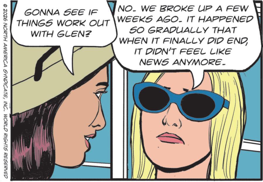 Pleased OCR: GONNA SEE IF THINGS WORK OUT WITH GLEN? NO. WE BROKE UP A FEW WEEKS AGO. IT HAPPENED SO GRADUALLY THAT WHEN IT FINALLY DID ENDIT DIDN'T FEEL LIKE NEWS ANYMORE. © 2026 NORTH AMERICA SYNDICATEINC. WORLD RIGHTS RESERVED GONNA SEE IF THINGS WORK OUT WITH GLEN ? NO . WE BROKE UP A FEW WEEKS AGO . IT HAPPENED SO GRADUALLY THAT WHEN IT FINALLY DID ENDIT DIDN'T FEEL LIKE NEWS ANYMORE . © 2026 NORTH AMERICA SYNDICATEINC . WORLD RIGHTS RESERVED