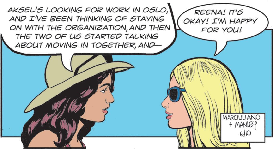 Publication OCR: AKSEL'S LOOKING FOR WORK IN OSLOAND I'VE BEEN THINKING OF STAYING ON WITH THE ORGANIZATIONAND THEN THE TWO OF US STARTED TALKING ABOUT MOVING IN TOGETHERAND- REENA! IT'S OKAY! I'M HAPPY FOR YOU! MARCIULIANO + MANLEY 6/10 AKSEL'S LOOKING FOR WORK IN OSLOAND I'VE BEEN THINKING OF STAYING ON WITH THE ORGANIZATIONAND THEN THE TWO OF US STARTED TALKING ABOUT MOVING IN TOGETHERAND- REENA ! IT'S OKAY ! I'M HAPPY FOR YOU ! MARCIULIANO + MANLEY 6/10
