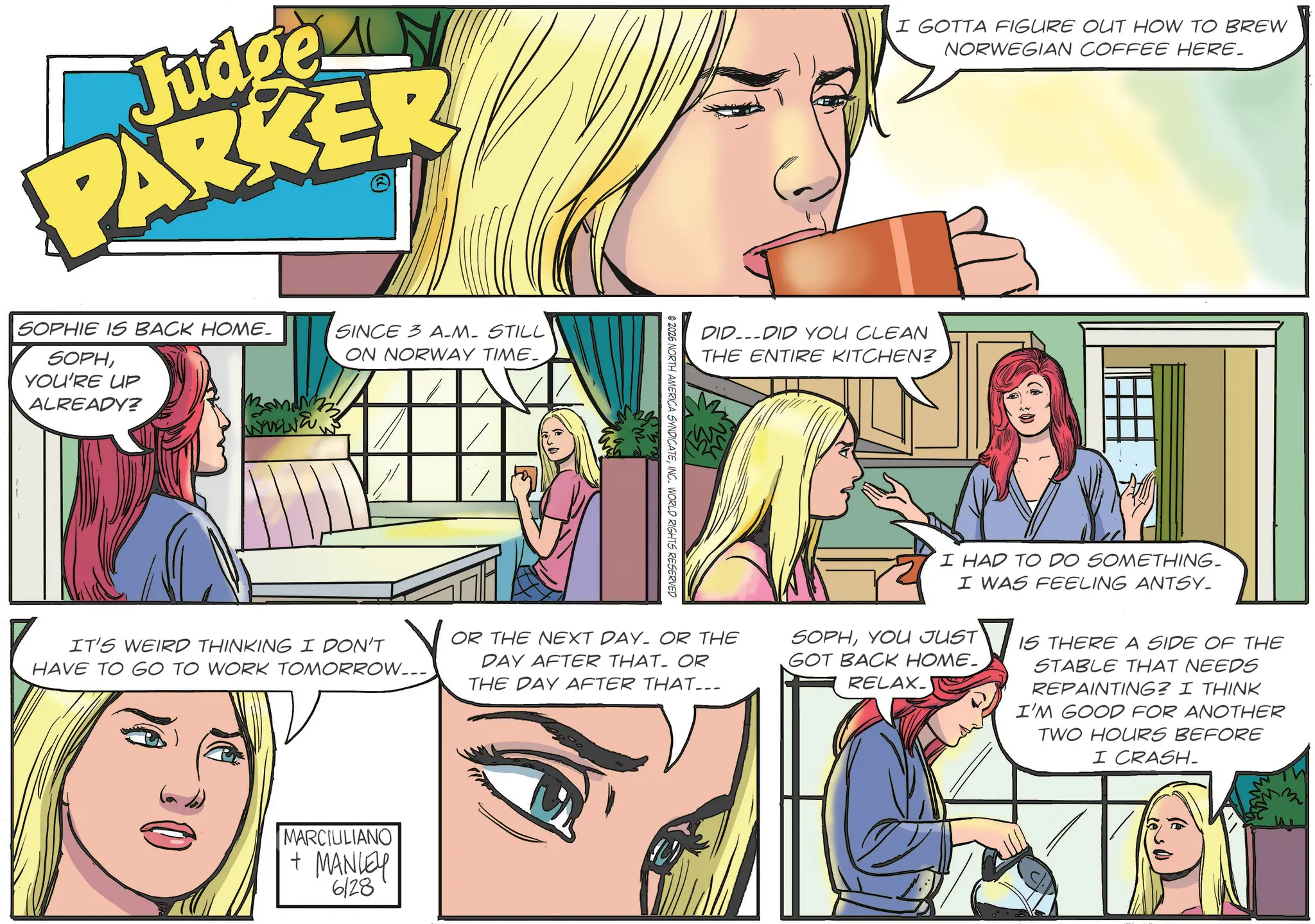 Animated cartoon OCR: Judge LM PARKER I GOTTA FIGURE OUT HOW TO BREW NORWEGIAN COFFEE HERE. SOPHIE IS BACK HOME. SOPHYOU'RE UP ALREADY? SINCE 3 A-M- STILL ON NORWAY TIME_ DIDDID YOU CLEAN THE ENTIRE KITCHEN? © 2026 NORTH AMERICA SYNDICATEINC. WORLD RIGHTS RESERVED IT'S WEIRD THINKING I DON'T HAVE TO GO TO WORK TOMORROW... OR THE NEXT DAY OR THE DAY AFTER THAT. OR THE DAY AFTER THAT... I HAD TO DO SOMETHING- I WAS FEELING ANTSY_ SOPHYOU JUST GOT BACK HOME_ RELAX_ IS THERE A SIDE OF THE STABLE THAT NEEDS REPAINTING? I THINK I'M GOOD FOR ANOTHER TWO HOURS BEFORE I CRASH. MARCIULIANO + MANLEY 6128 Judge LM PARKER I GOTTA FIGURE OUT HOW TO BREW NORWEGIAN COFFEE HERE . SOPHIE IS BACK HOME . SOPHYOU'RE UP ALREADY ? SINCE 3 A - M- STILL ON NORWAY TIME_ DIDDID YOU CLEAN THE ENTIRE KITCHEN ? © 2026 NORTH AMERICA SYNDICATEINC . WORLD RIGHTS RESERVED IT'S WEIRD THINKING I DON'T HAVE TO GO TO WORK TOMORROW ... OR THE NEXT DAY OR THE DAY AFTER THAT . OR THE DAY AFTER THAT ... I HAD TO DO SOMETHING- I WAS FEELING ANTSY_ SOPHYOU JUST GOT BACK HOME_ RELAX_ IS THERE A SIDE OF THE STABLE THAT NEEDS REPAINTING ? I THINK I'M GOOD FOR ANOTHER TWO HOURS BEFORE I CRASH . MARCIULIANO + MANLEY 6128