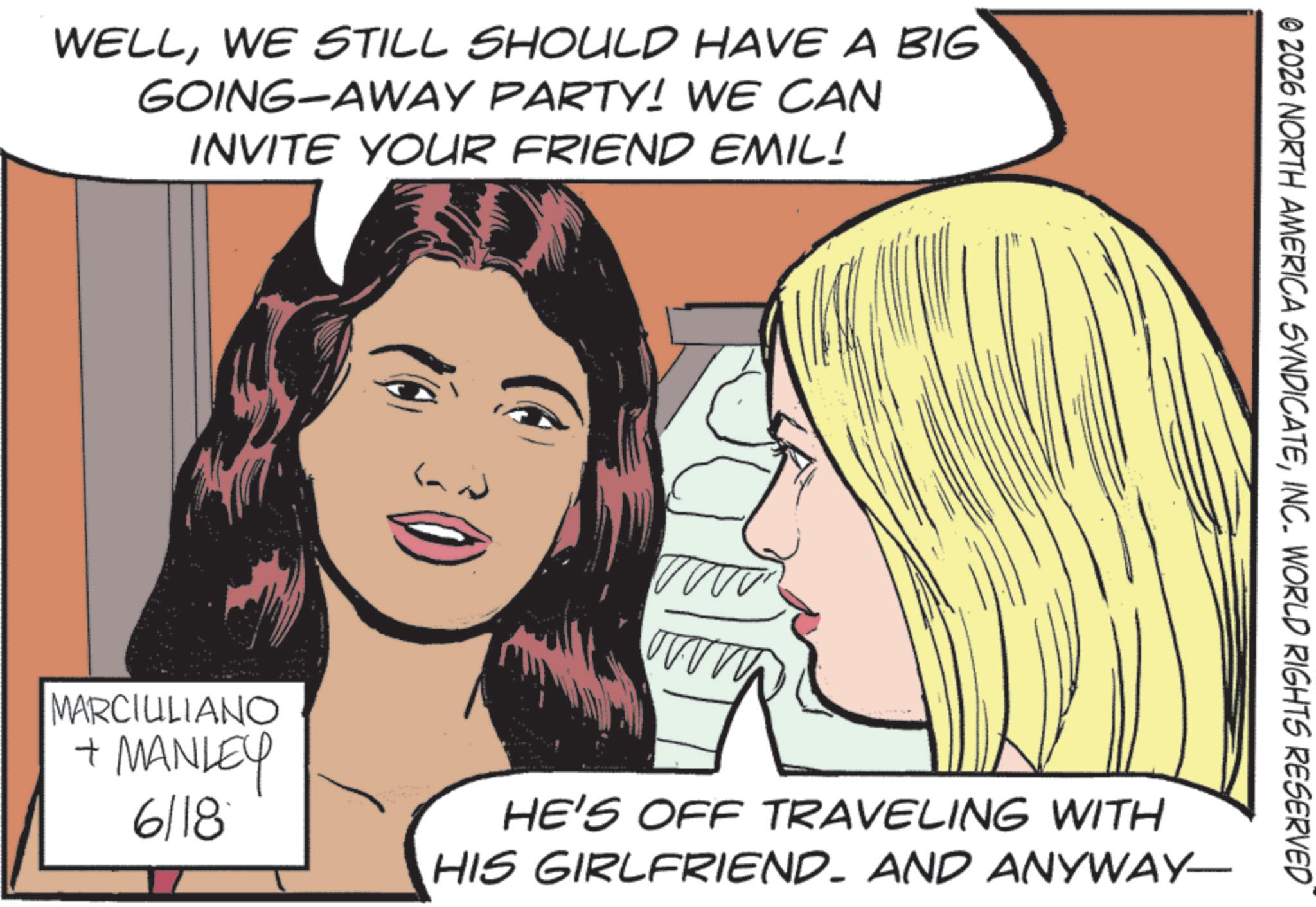 Comics OCR: WELLWE STILL SHOULD HAVE A BIG GOING-AWAY PARTY! WE CAN INVITE YOUR FRIEND EMIL! © 2026 NORTH AMERICA SYNDICATEINC. WORLD RIGHTS RESERVED MARCIULIANO + MANLEY 6118 www ww HE'S OFF TRAVELING WITH HIS GIRLFRIEND. AND ANYWAY- WELLWE STILL SHOULD HAVE A BIG GOING - AWAY PARTY ! WE CAN INVITE YOUR FRIEND EMIL ! © 2026 NORTH AMERICA SYNDICATEINC . WORLD RIGHTS RESERVED MARCIULIANO + MANLEY 6118 www ww HE'S OFF TRAVELING WITH HIS GIRLFRIEND . AND ANYWAY-