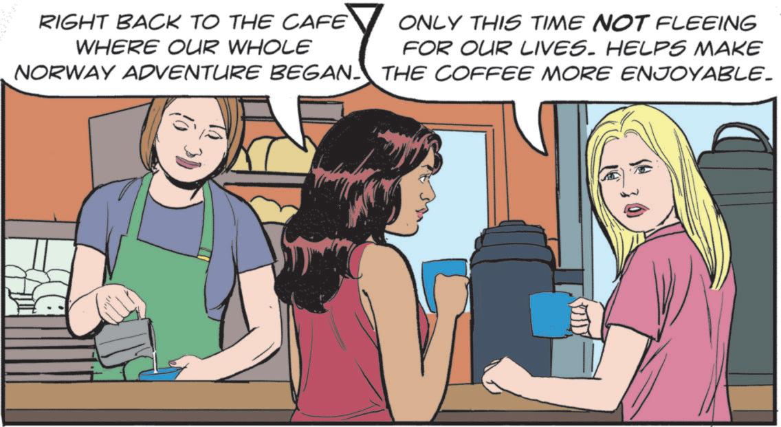 Animated cartoon OCR: ? RIGHT BACK TO THE CAFE WHERE OUR WHOLE NORWAY ADVENTURE BEGAN ONLY THIS TIME NOT FLEEING FOR OUR LIVES. HELPS MAKE THE COFFEE MORE ENJOYABLE_ ? RIGHT BACK TO THE CAFE WHERE OUR WHOLE NORWAY ADVENTURE BEGAN ONLY THIS TIME NOT FLEEING FOR OUR LIVES . HELPS MAKE THE COFFEE MORE ENJOYABLE_