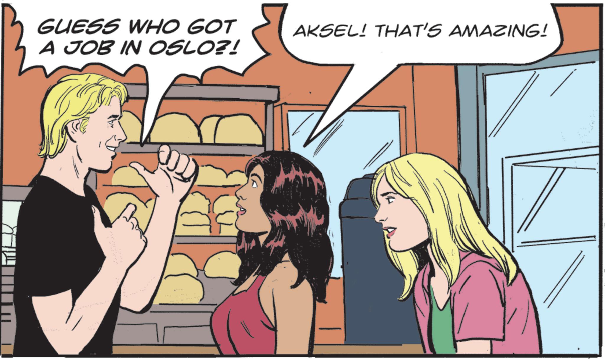 Fictional character OCR: GUESS WHO GOT A JOB IN OSLO?! AKSEL! THAT'S AMAZING! GUESS WHO GOT A JOB IN OSLO ?! AKSEL ! THAT'S AMAZING !