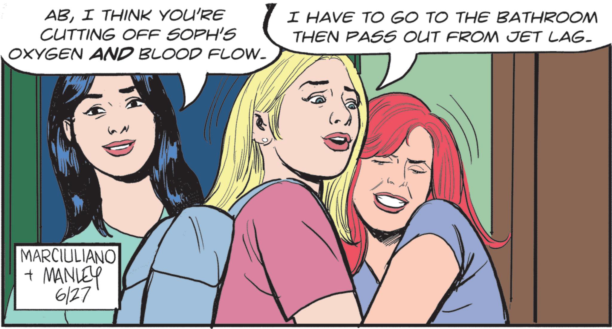 Animated cartoon OCR: ABI THINK YOU'RE CUTTING OFF SOPH'S OXYGEN AND BLOOD FLOW- MARCIULIANO + MANLEY 6/27 I HAVE TO GO TO THE BATHROOM THEN PASS OUT FROM JET LAG- ABI THINK YOU'RE CUTTING OFF SOPH'S OXYGEN AND BLOOD FLOW- MARCIULIANO + MANLEY 6/27 I HAVE TO GO TO THE BATHROOM THEN PASS OUT FROM JET LAG-