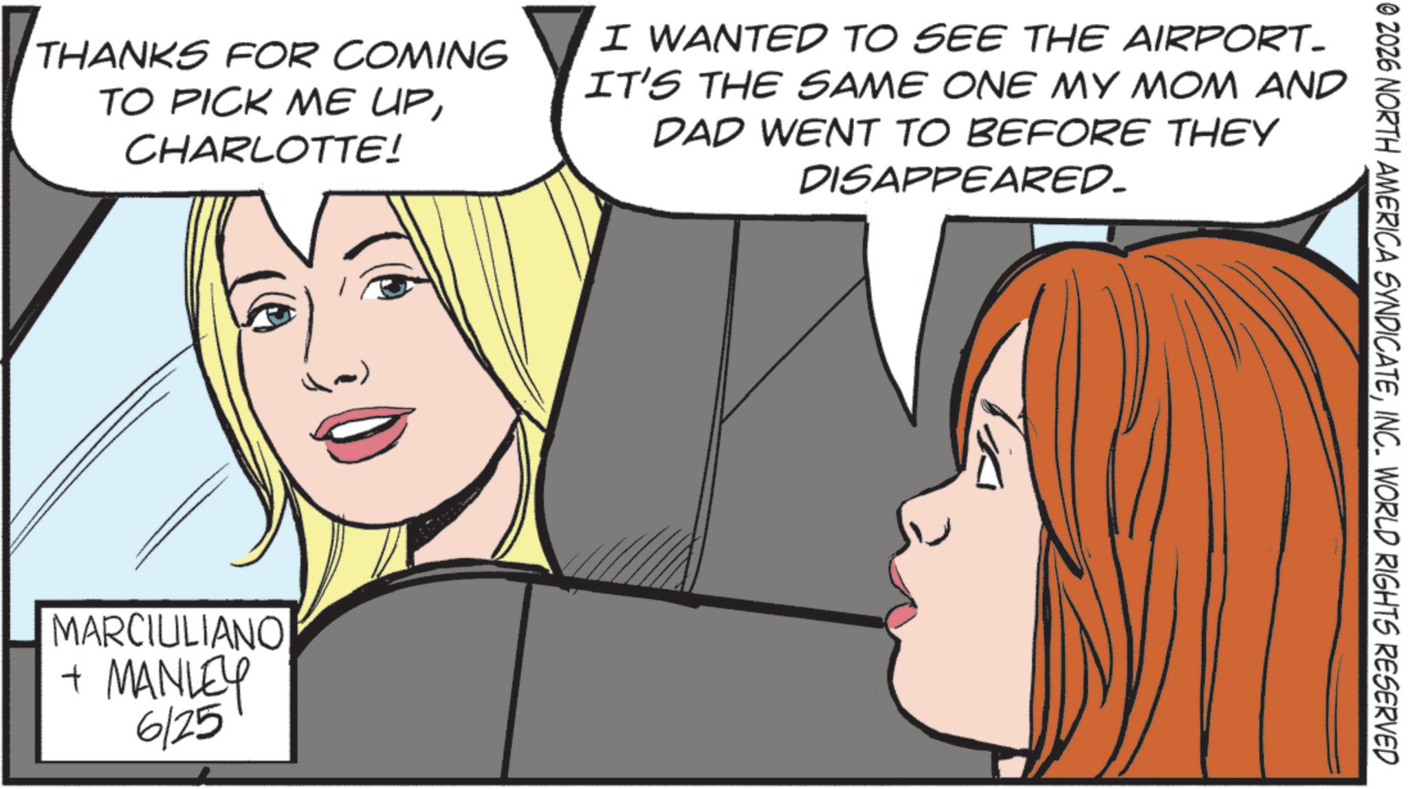 Animated cartoon OCR: © 2026 NORTH AMERICA SYNDICATEINC. WORLD RIGHTS RESERVED THANKS FOR COMING TO PICK ME UPCHARLOTTE! I WANTED TO SEE THE AIRPORT- IT'S THE SAME ONE MY MOM AND DAD WENT TO BEFORE THEY DISAPPEARED. MARCIULIANO + MANLEY 6/25 © 2026 NORTH AMERICA SYNDICATEINC . WORLD RIGHTS RESERVED THANKS FOR COMING TO PICK ME UPCHARLOTTE ! I WANTED TO SEE THE AIRPORT- IT'S THE SAME ONE MY MOM AND DAD WENT TO BEFORE THEY DISAPPEARED . MARCIULIANO + MANLEY 6/25