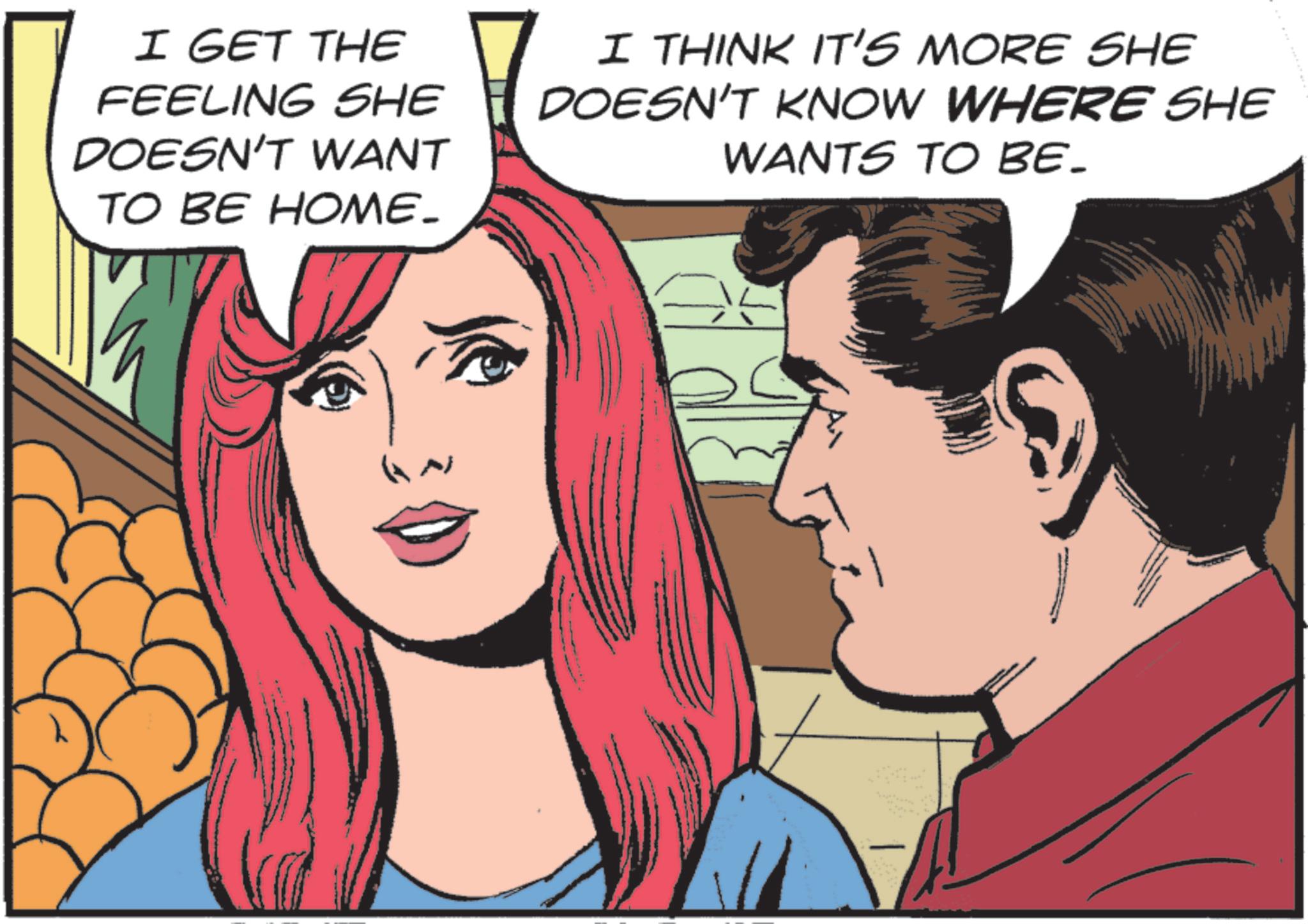 Red hair OCR: I GET THE FEELING SHE DOESN'T WANT TO BE HOME_ I THINK IT'S MORE SHE DOESN'T KNOW WHERE SHE WANTS TO BE. I GET THE FEELING SHE DOESN'T WANT TO BE HOME_ I THINK IT'S MORE SHE DOESN'T KNOW WHERE SHE WANTS TO BE .