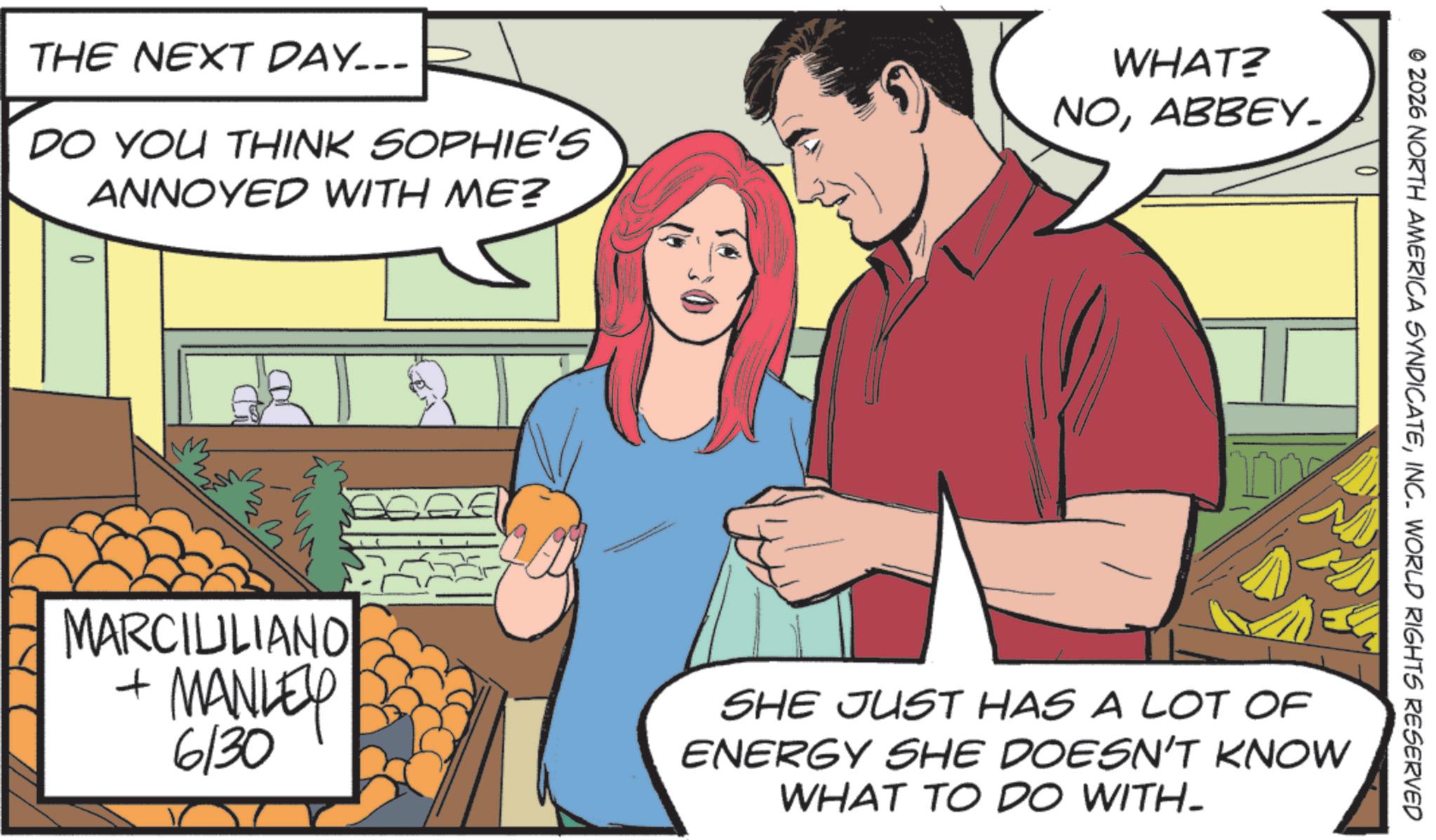 Comic book OCR: THE NEXT DAY... DO YOU THINK SOPHIE'S ANNOYED WITH ME? WHAT? NOABBEY_ MARCIULIANO + MANLEY 6/30 © 2026 NORTH AMERICA SYNDICATEINC. WORLD RIGHTS RESERVED SHE JUST HAS A LOT OF ENERGY SHE DOESN'T KNOW WHAT TO DO WITH_ THE NEXT DAY ... DO YOU THINK SOPHIE'S ANNOYED WITH ME ? WHAT ? NOABBEY_ MARCIULIANO + MANLEY 6/30 © 2026 NORTH AMERICA SYNDICATEINC . WORLD RIGHTS RESERVED SHE JUST HAS A LOT OF ENERGY SHE DOESN'T KNOW WHAT TO DO WITH_