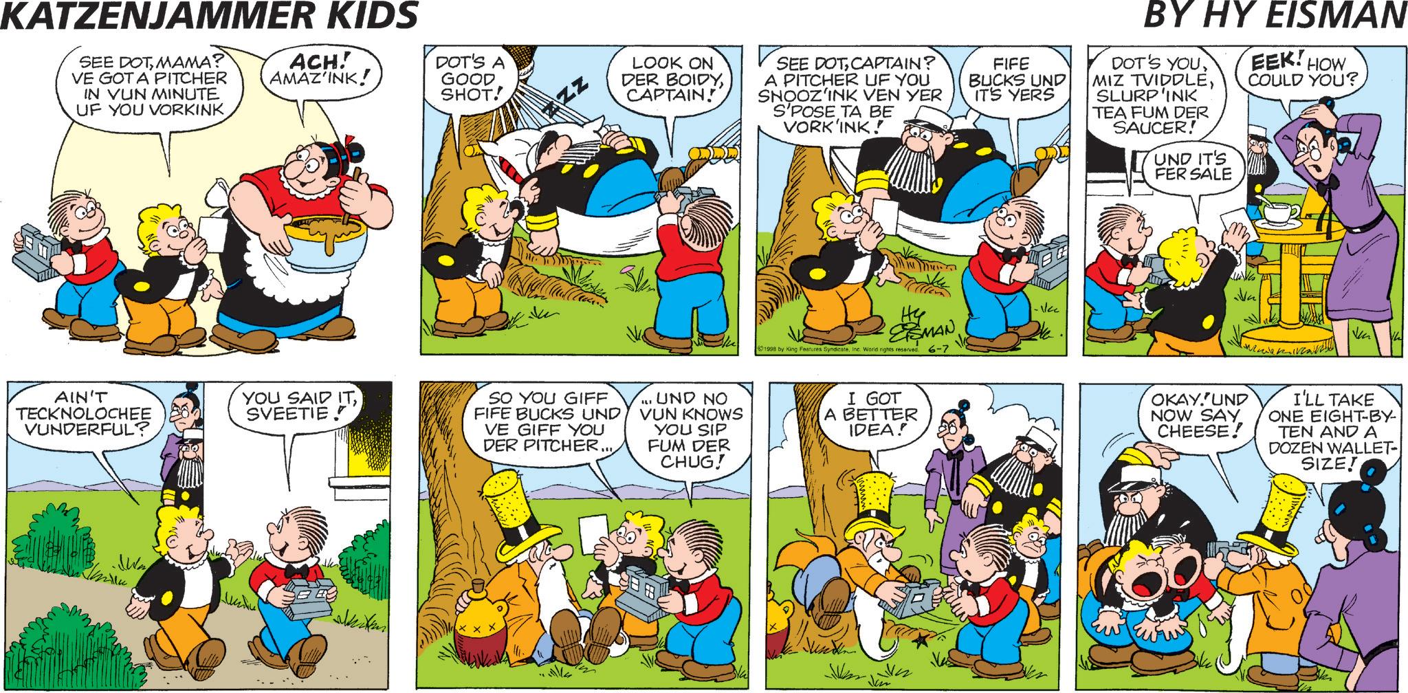 Animated cartoon OCR: KATZENJAMMER KIDS SEE DOTMAMA? VE GOT A PITCHER IN VUN MINUTE UF YOU VORKINK ACH! AMAZ'INK! DOT'S A GOOD SHOT! LOOK ON DER BOIDYCAPTAIN! SEE DOTCAPTAIN? A PITCHER UF YOU SNOOZ'INK VEN YER S'POSE TA BE VORK'INK! FIFE BUCKS UND IT'S YERS BY HY EISMAN DOT'S YOUSLURP'INK TEA FUM DER SAUCER! UND IT'S FER SALE EEK! HOW COULD YOU? AIN'T TECKNOLOCHEE VUNDERFUL? YOU SAID ITSVEETIE SO YOU GIFF FIFE BUCKS UND VE GIFF YOU DER PITCHER... millu ESMAN 1998 by King Features SyndicateInc. World rights reserved. 6-7 ... UND NO VUN KNOWS YOU SIP FUM DER CHUG! I GOT A BETTER IDEA! OKAY.'UND NOW SAY CHEESE! I'LL TAKE ONE EIGHT-BY- TEN AND A DOZEN WALLET-| SIZE! KATZENJAMMER KIDS SEE DOTMAMA ? VE GOT A PITCHER IN VUN MINUTE UF YOU VORKINK ACH ! AMAZ'INK ! DOT'S A GOOD SHOT ! LOOK ON DER BOIDYCAPTAIN ! SEE DOTCAPTAIN ? A PITCHER UF YOU SNOOZ'INK VEN YER S'POSE TA BE VORK'INK ! FIFE BUCKS UND IT'S YERS BY HY EISMAN DOT'S YOUMIZ TVIDDLESLURP'INK TEA FUM DER SAUCER ! UND IT'S FER SALE EEK ! HOW COULD YOU ? AIN'T TECKNOLOCHEE VUNDERFUL ? YOU SAID ITSVEETIE SO YOU GIFF FIFE BUCKS UND VE GIFF YOU DER PITCHER ... millu ESMAN 1998 by King Features SyndicateInc. World rights reserved . 6-7 ... UND NO VUN KNOWS YOU SIP FUM DER CHUG ! I GOT A BETTER IDEA ! OKAY.'UND NOW SAY CHEESE ! I'LL TAKE ONE EIGHT - BY- TEN AND A DOZEN WALLET- | SIZE !