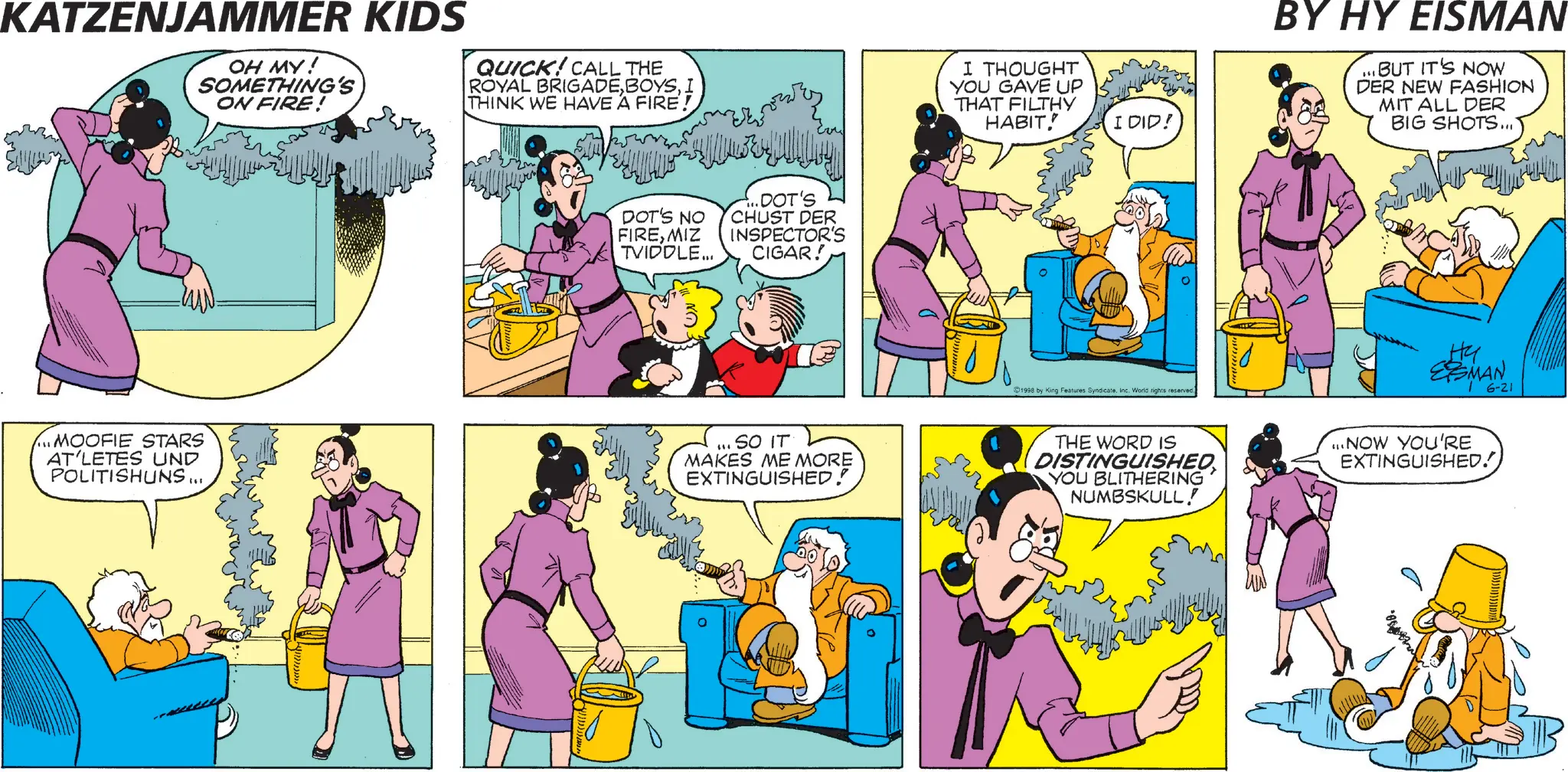 Comic book OCR: KATZENJAMMER KIDS OH MY! SOMETHING'S ON FIRE! QUICK! CALL THE ROYAL BRIGADEI THINK WE HAVE A FIRE! DOT'S NO FIREMIZ TVIDDLE... DOT'S CHUST DER INSPECTOR'S CIGAR! ON MOOFIE STARS AT'LETES UND POLITISHUNS... ... SO IT MAKES ME MORE EXTINGUISHED! I THOUGHT YOU GAVE UP THAT FILTHY HABIT! I DID! 1998 by King Features Syndicate. Inc. World rights reserved. BY HY EISMAN ...BUT IT'S NOW DER NEW FASHION MIT ALL DER BIG SHOTS... Hy ESMAN 6-21 THE WORD IS DISTINGUISHED YOU BLITHERING NUMBSKULL! ...NOW YOU'RE EXTINGUISHED! KATZENJAMMER KIDS OH MY ! SOMETHING'S ON FIRE ! QUICK ! CALL THE ROYAL BRIGADEI THINK WE HAVE A FIRE ! DOT'S NO FIREMIZ TVIDDLE ... DOT'S CHUST DER INSPECTOR'S CIGAR ! ON MOOFIE STARS AT'LETES UND POLITISHUNS ... ... SO IT MAKES ME MORE EXTINGUISHED ! I THOUGHT YOU GAVE UP THAT FILTHY HABIT ! I DID ! 1998 by King Features Syndicate . Inc. World rights reserved . BY HY EISMAN ... BUT IT'S NOW DER NEW FASHION MIT ALL DER BIG SHOTS ... Hy ESMAN 6-21 THE WORD IS DISTINGUISHED YOU BLITHERING NUMBSKULL ! ... NOW YOU'RE EXTINGUISHED !