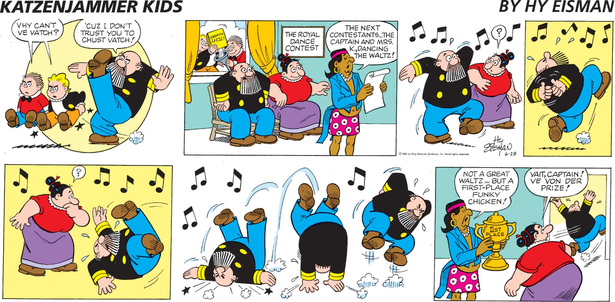 Humour OCR: KATZENJAMMER KIDS VHY CAN'T VE VATCH? 'CUZ I DON'T TRUST YOU TO CHUST VATCH! HOLI THE ROYAL DANCE CONTEST THE NEXT CONTESTANTS...THE CAPTAIN AND MRS. K.DANCING THE WALTZ! ???? BY HY EISMAN 1998 by King Features SyndicateInc. World rights reserved. Hy EISMAN 6-28 NOT A GREAT WALTZ... BUT A FIRST-PLACE FUNKY CHICKEN! VAIT CAPTAIN! VE VON DER PRIZE! IST PLACE KATZENJAMMER KIDS VHY CAN'T VE VATCH ? ' CUZ I DON'T TRUST YOU TO CHUST VATCH ! HOLI THE ROYAL DANCE CONTEST THE NEXT CONTESTANTS ... THE CAPTAIN AND MRS . K.DANCING THE WALTZ ! ???? BY HY EISMAN 1998 by King Features SyndicateInc. World rights reserved . Hy EISMAN 6-28 NOT A GREAT WALTZ ... BUT A FIRST - PLACE FUNKY CHICKEN ! VAIT CAPTAIN ! VE VON DER PRIZE ! IST PLACE