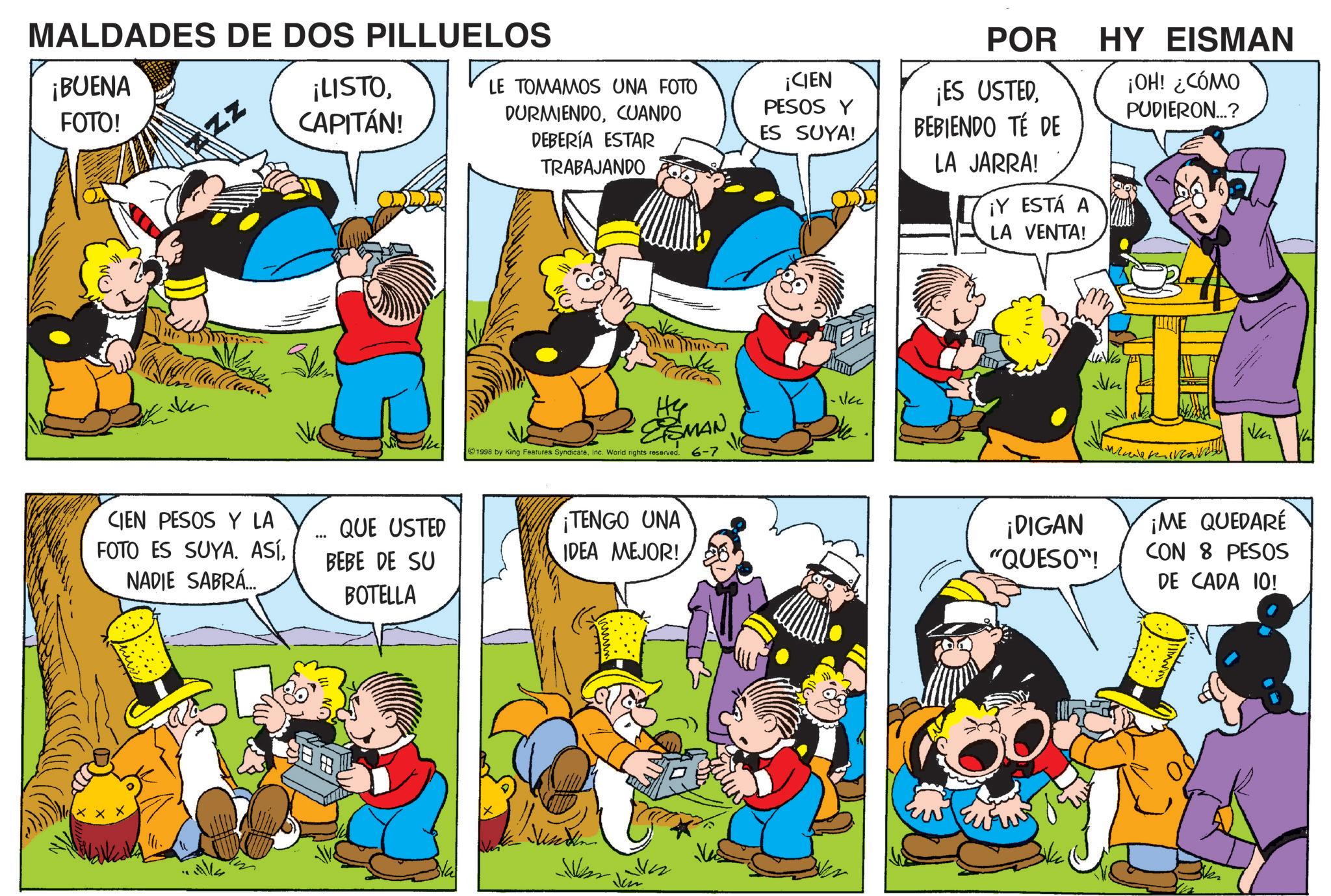 Sharing OCR: MALDADES DE DOS PILLUELOS ¡BUENA FOTO! ZZZ ¡LISTOCAPITÁN! LE TOMAMOS UNA FOTO DURMIENDOCUANDO DEBERÍA ESTAR TRABAJANDO CIEN PESOS Y LA FOTO ES SUYA. ASÍNADIE SABRÁ... ... ESMAN 1998 by King Features SyndicateInc. World rights reserved. 6-7 QUE USTED BEBE DE SU BOTELLA ¡TENGO UNA IDEA MEJOR! ¡CIEN PESOS Y ES SUYA! POR ¡ES USTEDBEBIENDO TÉ DE LA JARRA! ¡Y ESTÁ A LA VENTA! HY EISMAN ¡OH! ¿CÓMO PUDIERON...? ¡DIGAN "QUESO"! ¡ME QUEDARE CON 8 PESOS DE CADA 10! Vh MALDADES DE DOS PILLUELOS ¡ BUENA FOTO ! ZZZ ¡ LISTOCAPITÁN ! LE TOMAMOS UNA FOTO DURMIENDOCUANDO DEBERÍA ESTAR TRABAJANDO CIEN PESOS Y LA FOTO ES SUYA . ASÍNADIE SABRÁ ... ... ESMAN 1998 by King Features SyndicateInc. World rights reserved . 6-7 QUE USTED BEBE DE SU BOTELLA ¡ TENGO UNA IDEA MEJOR ! ¡ CIEN PESOS Y ES SUYA ! POR ¡ ES USTEDBEBIENDO TÉ DE LA JARRA ! ¡ Y ESTÁ A LA VENTA ! HY EISMAN ¡ OH ! ¿ CÓMO PUDIERON ... ? ¡ DIGAN " QUESO " ! ¡ ME QUEDARE CON 8 PESOS DE CADA 10 ! Vh