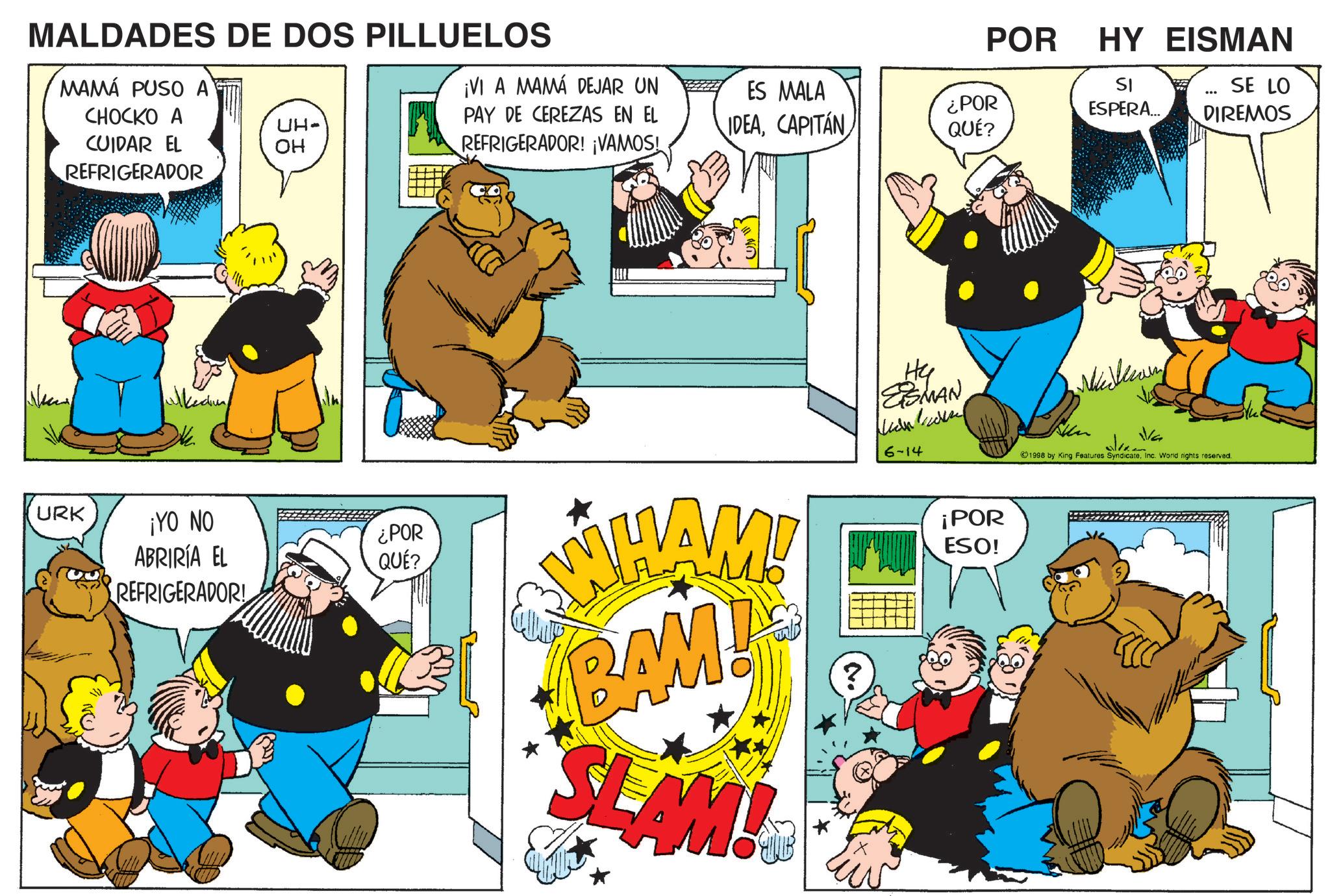 Humour OCR: MALDADES DE DOS PILLUELOS MAMÁ PUSO A POR ¡VI A MAMÁ DEJAR UN CHOCKO A UH- CUIDAR EL OH PAY DE CEREZAS EN EL REFRIGERADOR! ¡VAMOS! ES MALA IDEACAPITÁN ¿POR QUÉ? REFRIGERADOR URK ulked ¡YO NO ABRIRÍA EL REFRIGERADOR! ¿POR QUÉ? He ESMAN WHAM! BAM! SLAM! 6-14 ¡POR ESO! HY EISMAN SI ESPERA... ... SE LO DIREMOS V/G 1998 by King Features SyndicateInc. World rights reserved. MALDADES DE DOS PILLUELOS MAMÁ PUSO A POR ¡ VI A MAMÁ DEJAR UN CHOCKO A UH- CUIDAR EL OH PAY DE CEREZAS EN EL REFRIGERADOR ! ¡ VAMOS ! ES MALA IDEACAPITÁN ¿ POR QUÉ ? REFRIGERADOR URK ulked ¡ YO NO ABRIRÍA EL REFRIGERADOR ! ¿ POR QUÉ ? He ESMAN WHAM ! BAM ! SLAM ! 6-14 ¡ POR ESO ! HY EISMAN SI ESPERA ... ... SE LO DIREMOS V / G 1998 by King Features SyndicateInc. World rights reserved .