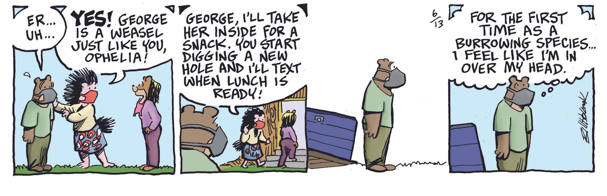 Comic book OCR: ER... UH... 710994118 YES! GEORGE IS A WEASEL JUST LIKE YOUOPHELIA! GEORGEI'LL TAKE HER INSIDE FOR A SNACK. YOU START DIGGING A NEW HOLE AND I'LL TEXT WHEN LUNCH IS READY! ? ?? FOR THE FIRST TIME AS A BURROWING SPECIES.... 1 FEEL LIKE I'M IN OVER MY HEAD. ER ... UH ... 710994118 YES ! GEORGE IS A WEASEL JUST LIKE YOUOPHELIA ! GEORGEI'LL TAKE HER INSIDE FOR A SNACK . YOU START DIGGING A NEW HOLE AND I'LL TEXT WHEN LUNCH IS READY ! ? ?? FOR THE FIRST TIME AS A BURROWING SPECIES .... 1 FEEL LIKE I'M IN OVER MY HEAD .