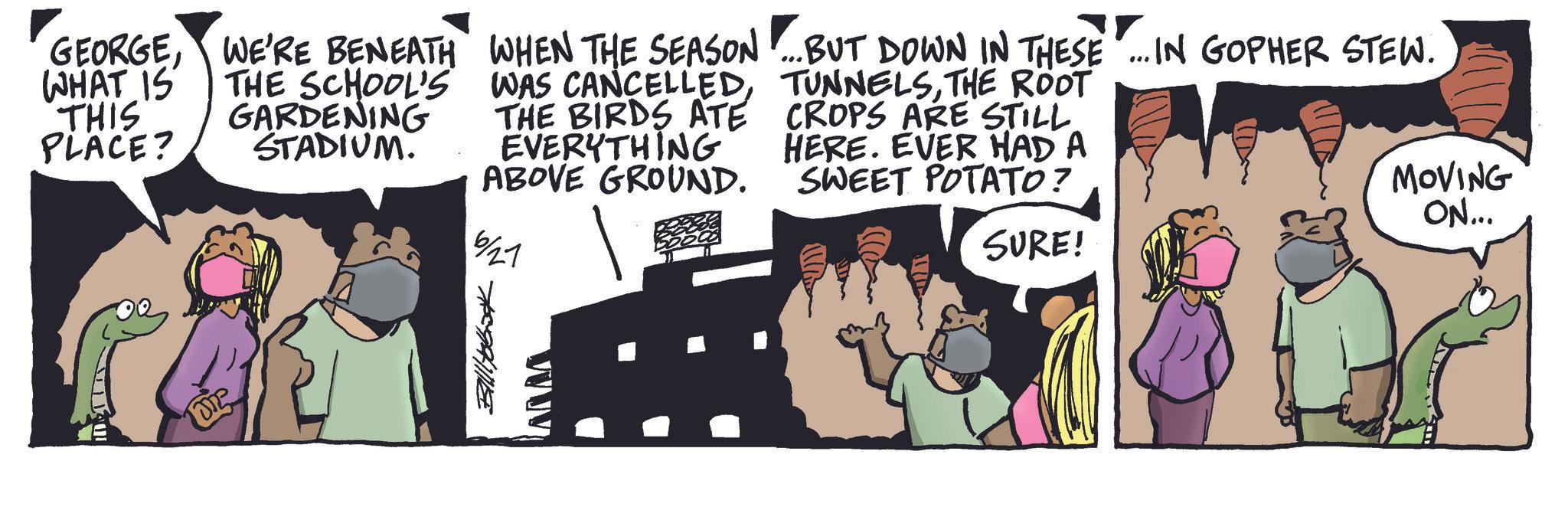 Comics OCR: Billitobook GEORGEWHAT IS THIS PLACE? WE'RE BENEATH THE SCHOOL'S GARDENING STADIUM. ? WHEN THE SEASON ...BUT DOWN IN THESE... IN GOPHER STEW. WAS CANCELLEDTHE ROOT THE BIRDS ATE CROPS ARE STILL EVERYTHING HERE. EVER HAD A ABOVE GROUND. 6/27 SWEET POTATO? SURE! MOVING ON... Billitobook GEORGEWHAT IS THIS PLACE ? WE'RE BENEATH THE SCHOOL'S GARDENING STADIUM . ? WHEN THE SEASON ... BUT DOWN IN THESE ... IN GOPHER STEW . WAS CANCELLEDTHE ROOT THE BIRDS ATE CROPS ARE STILL EVERYTHING HERE . EVER HAD A ABOVE GROUND . 6/27 SWEET POTATO ? SURE ! MOVING ON ...