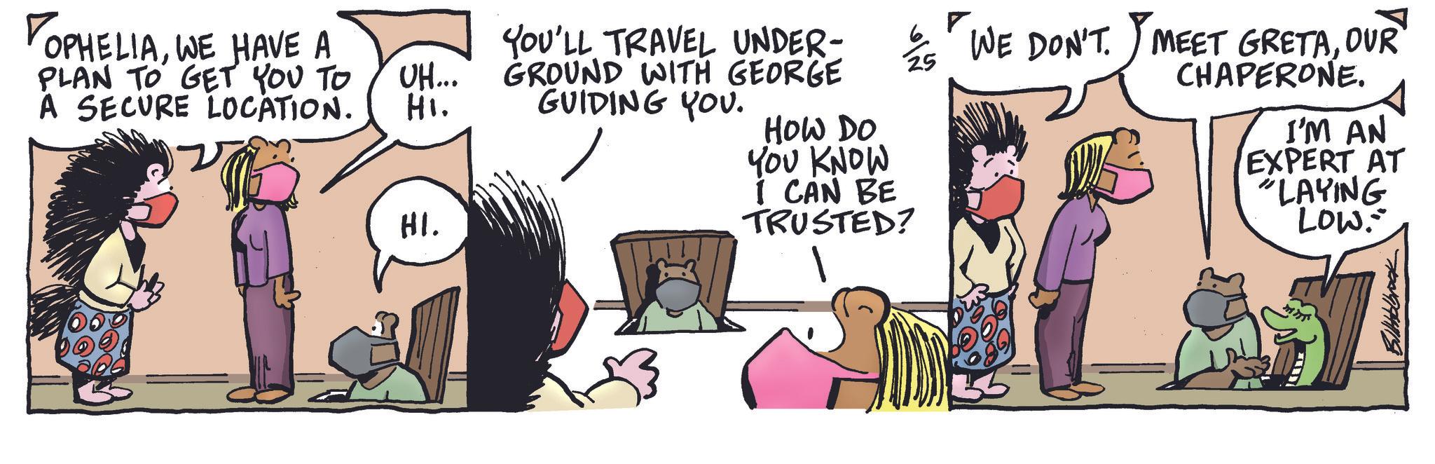 Animated cartoon OCR: TOPHELIAWE HAVE A PLAN TO GET YOU TO A SECURE LOCATION. UH... Hi. HI. YOU'LL TRAVEL UNDER- GROUND WITH GEORGE GUIDING YOU. HOW DO YOU KNOW I CAN BE TRUSTED? WE DON'T. MEET GRETAOUR CHAPERONE. I'M AN EXPERT AT "LAYING LOW. TOPHELIAWE HAVE A PLAN TO GET YOU TO A SECURE LOCATION . UH ... Hi . HI . YOU'LL TRAVEL UNDER- GROUND WITH GEORGE GUIDING YOU . HOW DO YOU KNOW I CAN BE TRUSTED ? WE DON'T . MEET GRETAOUR CHAPERONE . I'M AN EXPERT AT " LAYING LOW .