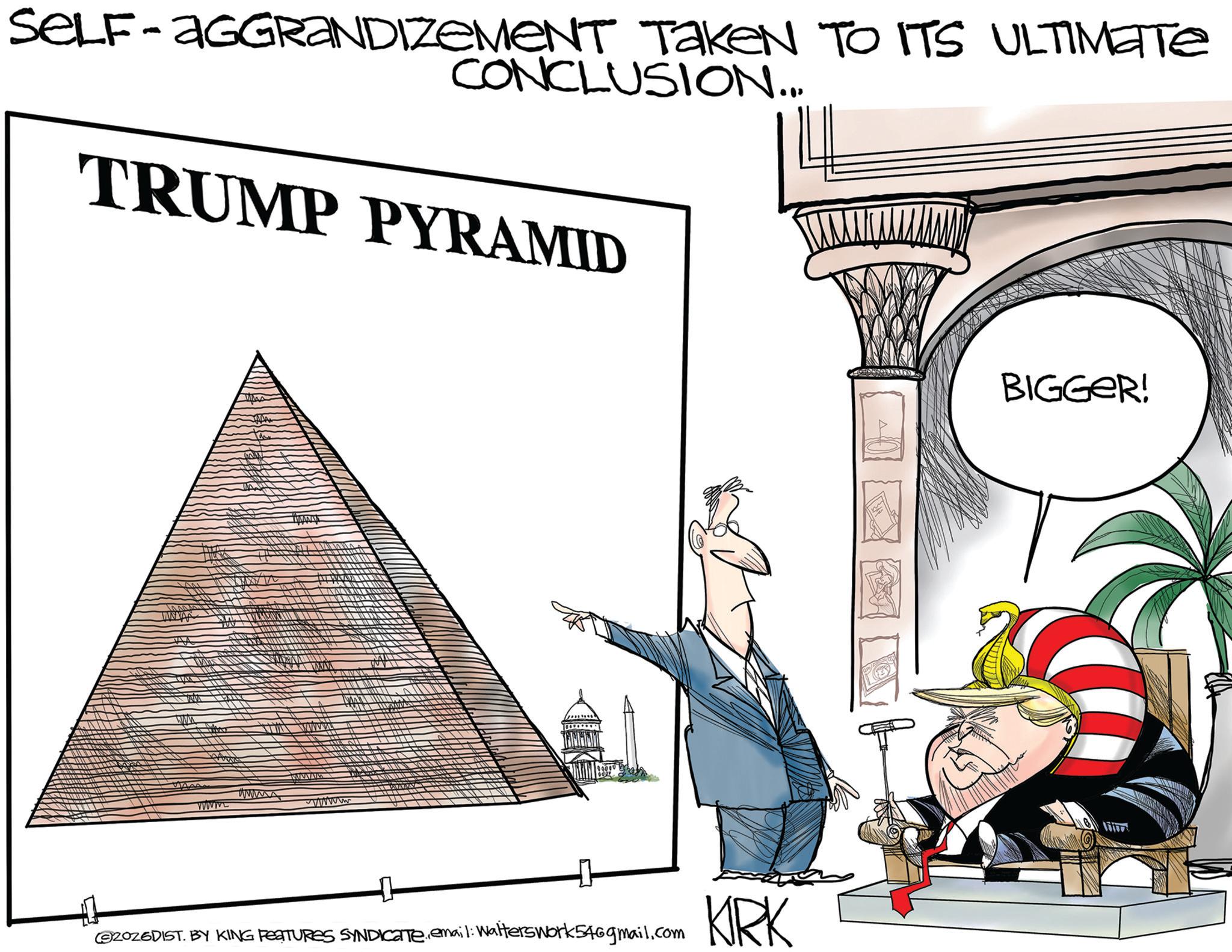 Clip art OCR: SELF-AGGRANDIZEMENT TakeN TO ITS ULTIMATE CONCLUSION... TRUMP PYRAMID ?? www. wwwww wwwwww 2026DIST. BY KING FEATURES SYNDICATE.email: Walters work 546gmail.com KIRK BIGGER! SELF - AGGRANDIZEMENT TakeN TO ITS ULTIMATE CONCLUSION ... TRUMP PYRAMID ?? www . wwwww wwwwww 2026DIST . BY KING FEATURES SYNDICATE.email : Walters work 546gmail.com KIRK BIGGER !