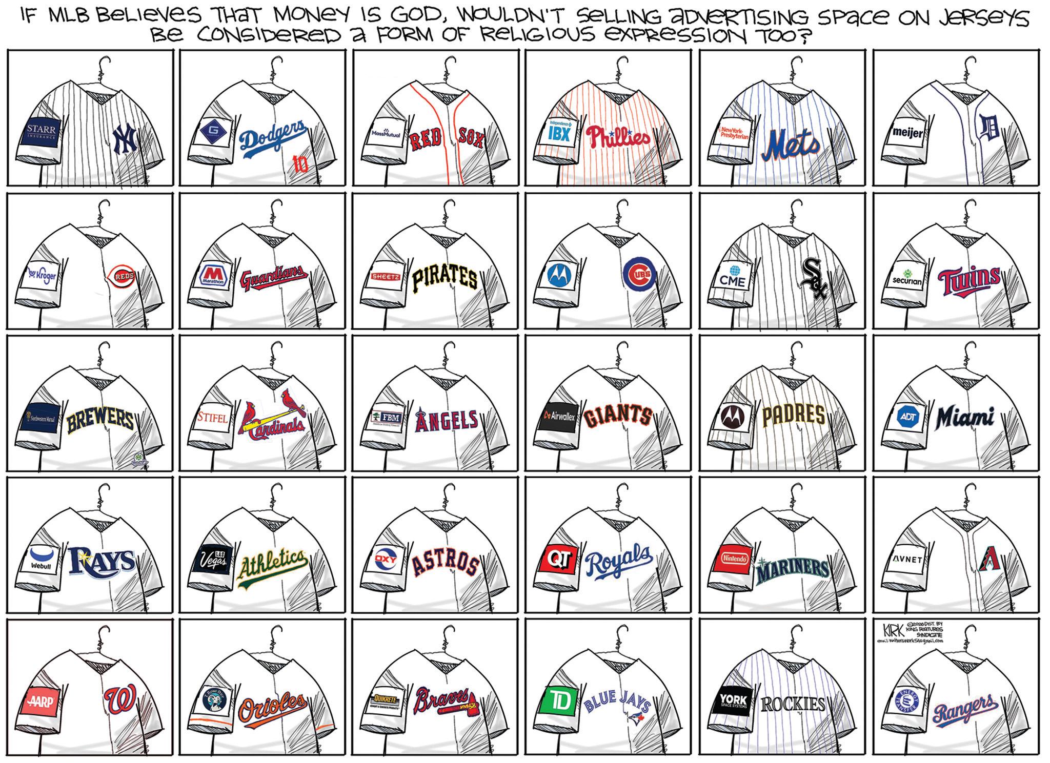 College baseball OCR: IF MLB Believes THAT MONEY IS GODWOULDN'T SELLING ADVERTISING Space ON JERSEYS BE CONSIDERED A FORM OF RELIGIOUS EXPRESSION TOO? STARR INSURANCE Dodger MassMutual RED SOX IBX Phillies NewYork Presbyterian Mets meijer Kroger REDS M Marathon Guardians Nordvesten Manal BREWERS PIRATES STIFEL Cardinals MANGELS Airwallex Webull RAYS LAS Vegas Athletica AARP Orioles QUIKRETE ASTROS QT Braves TD CME securian Tunins GIANTS PADRES ADT Miami Royals Nintendo MARINE AVNET BLUE JAYS YORK SPACE SYSTEMS ROCKIES KRK 02920 DIST. BY KING FEATURES SYNDICETTE email: WaterworkSt@gmail.com Rangers IF MLB Believes THAT MONEY IS GODWOULDN'T SELLING ADVERTISING Space ON JERSEYS BE CONSIDERED A FORM OF RELIGIOUS EXPRESSION TOO ? STARR INSURANCE Dodger MassMutual RED SOX IBX Phillies NewYork Presbyterian Mets meijer Kroger REDS M Marathon Guardians Nordvesten Manal BREWERS PIRATES STIFEL Cardinals MANGELS Airwallex Webull RAYS LAS Vegas Athletica AARP Orioles QUIKRETE ASTROS QT Braves TD CME securian Tunins GIANTS PADRES ADT Miami Royals Nintendo MARINE AVNET BLUE JAYS YORK SPACE SYSTEMS ROCKIES KRK 02920 DIST . BY KING FEATURES SYNDICETTE email : WaterworkSt@gmail.com Rangers