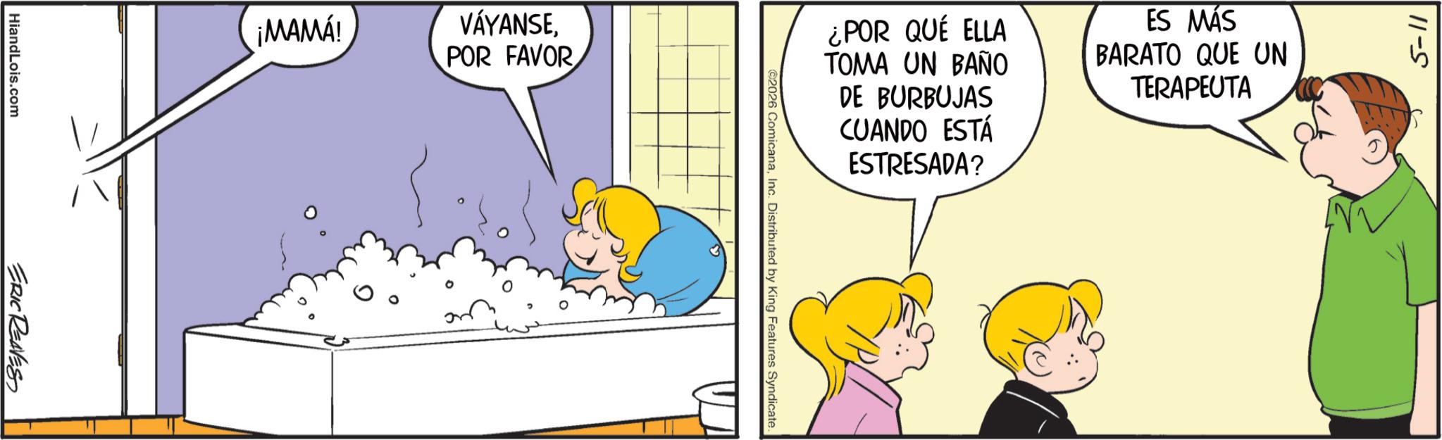 Fiction OCR: HiandLois.com ERIC REAVES ¡MAMÁ! VÁYANSEPOR FAVOR ¿POR QUÉ ELLA TOMA UN BAÑO DE BURBUJAS CUANDO ESTÁ ESTRESADA? ©2026 ComicanaInc. Distributed by King Features Syndicate. ES MÁS BARATO QUE UN TERAPEUTA 5-11 HiandLois.com ERIC REAVES ¡ MAMÁ ! VÁYANSEPOR FAVOR ¿ POR QUÉ ELLA TOMA UN BAÑO DE BURBUJAS CUANDO ESTÁ ESTRESADA ? © 2026 ComicanaInc. Distributed by King Features Syndicate . ES MÁS BARATO QUE UN TERAPEUTA 5-11