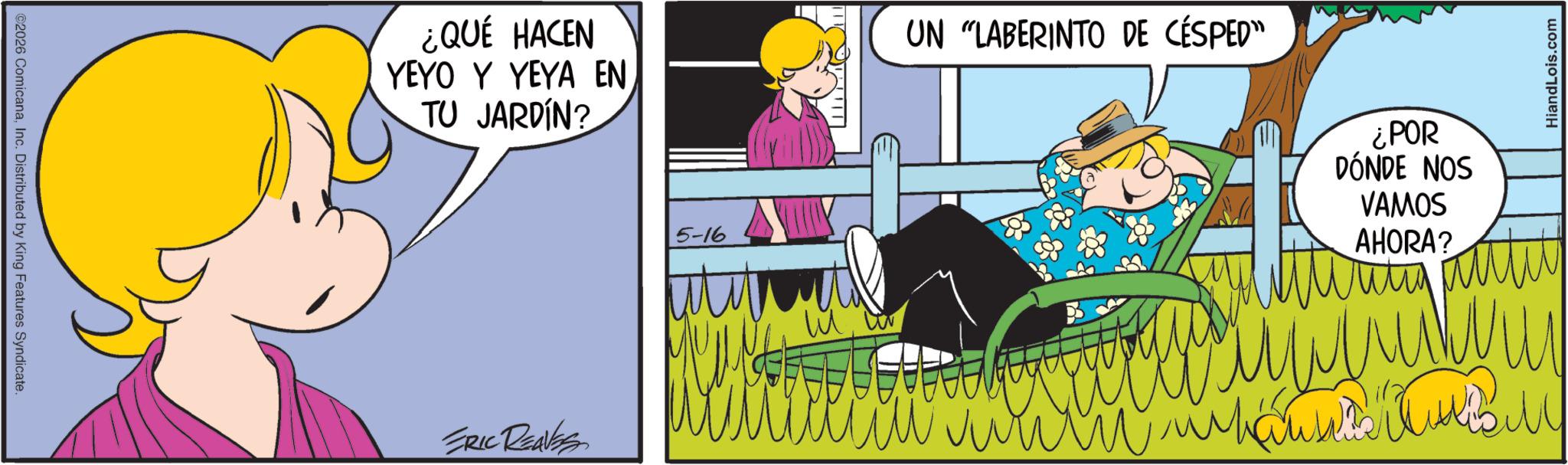 Fictional character OCR: ©2026 ComicanaInc. Distributed by King Features Syndicate. ¿QUÉ HACEN YEYO Y YEYA EN TU JARDÍN? ERIC REAVES 5-16 T UN "LABERINTO DE CÉSPED" ¿POR DÓNDE NOS VAMOS AHORA? HiandLois.com © 2026 ComicanaInc. Distributed by King Features Syndicate . ¿ QUÉ HACEN YEYO Y YEYA EN TU JARDÍN ? ERIC REAVES 5-16 T UN " LABERINTO DE CÉSPED " ¿ POR DÓNDE NOS VAMOS AHORA ? HiandLois.com