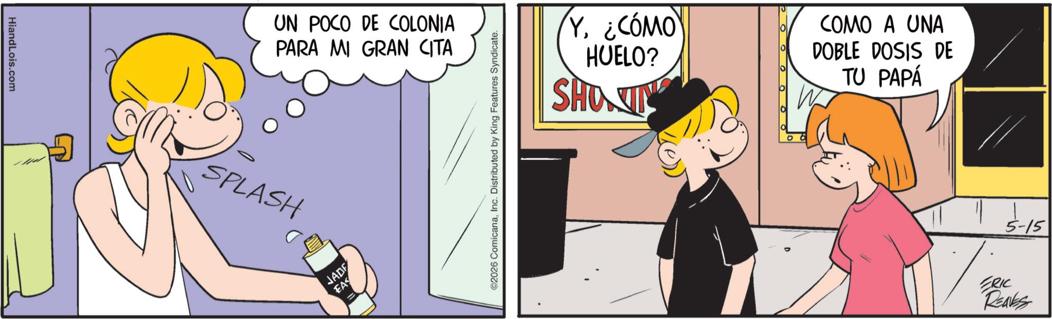 Fictional character OCR: HiandLois.com UN POCO DE COLONIA PARA MI GRAN CITA SPLASH JADE EAS ©2026 ComicanaInc. Distributed by King Features Syndicate. Y¿CÓMO HUELO? SHOWIN COMO A UNA DOBLE DOSIS DE TU PAPÁ 5-15 ERIC Reaks HiandLois.com UN POCO DE COLONIA PARA MI GRAN CITA SPLASH JADE EAS © 2026 ComicanaInc. Distributed by King Features Syndicate . Y¿ CÓMO HUELO ? SHOWIN COMO A UNA DOBLE DOSIS DE TU PAPÁ 5-15 ERIC Reaks