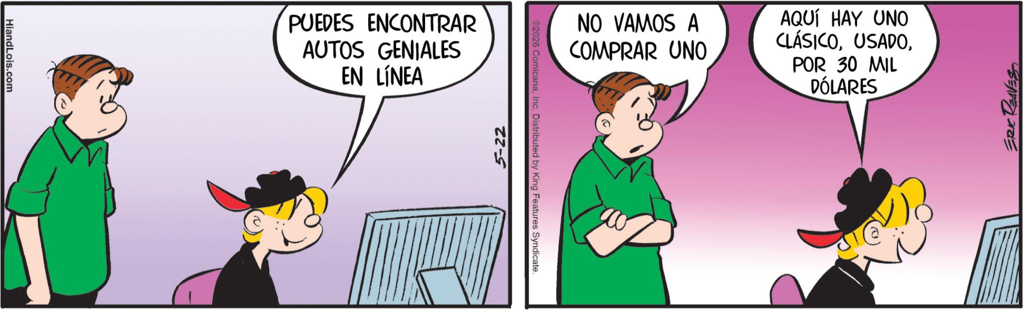 Fictional character OCR: HiandLois.com PUEDES ENCONTRAR AUTOS GENIALES EN LÍNEA 5-22 ©2026 ComicanaInc. Distributed by King Features Syndicate. NO VAMOS A COMPRAR UNO AQUÍ HAY UNO CLÁSICOPOR 30 MIL DÓLARES ERIC REAVES HiandLois.com PUEDES ENCONTRAR AUTOS GENIALES EN LÍNEA 5-22 © 2026 ComicanaInc. Distributed by King Features Syndicate . NO VAMOS A COMPRAR UNO AQUÍ HAY UNO CLÁSICOPOR 30 MIL DÓLARES ERIC REAVES