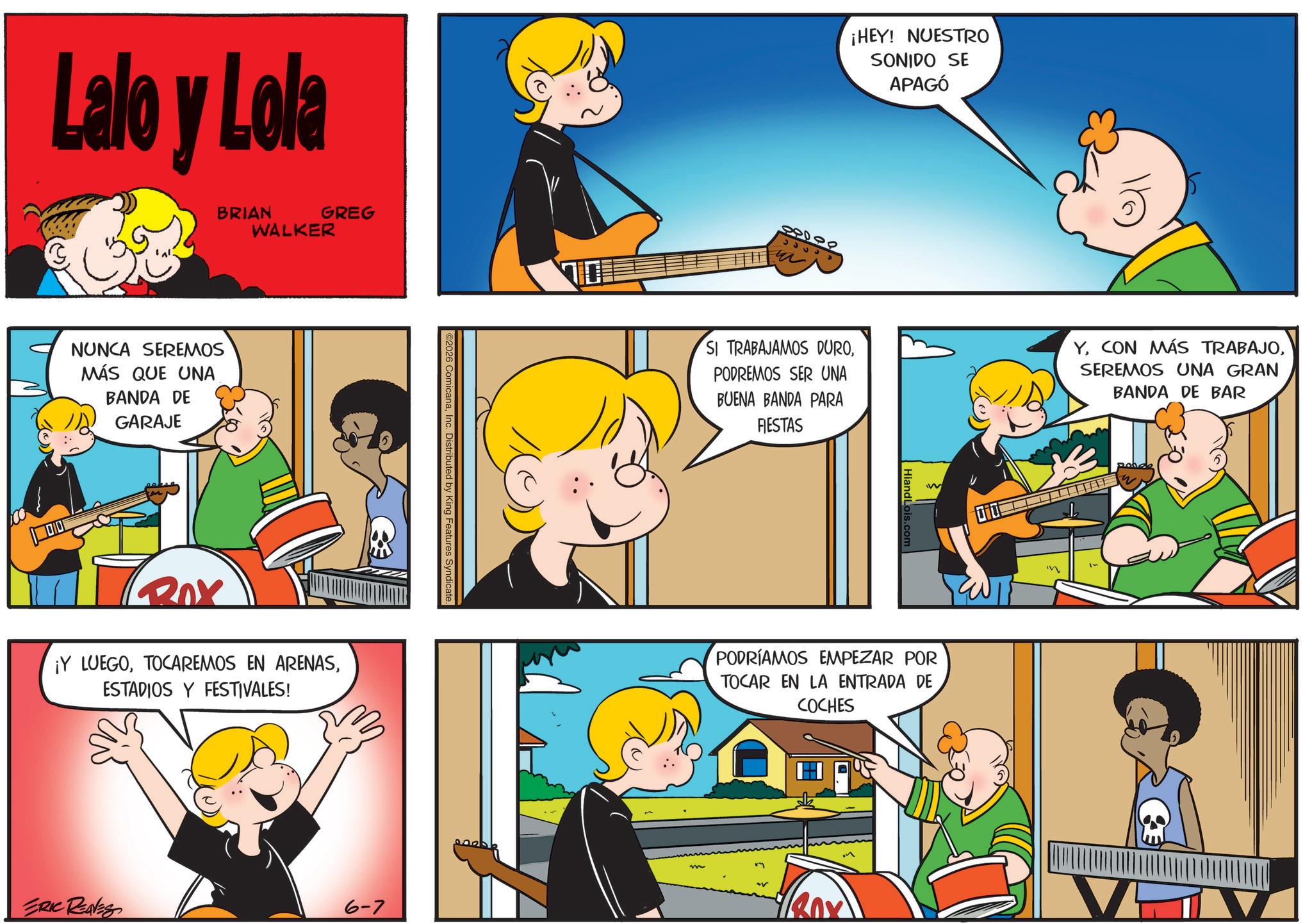 Fictional character OCR: Lalo y Lola BRIAN WALKER GREG NUNCA SEREMOS MÁS QUE UNA BANDA DE GARAJE BOX ¡Y LUEGOESTADIOS Y FESTIVALES! ©2026 ComicanaInc. Distributed by King Features Syndicate ERIC REAVES 6-7 ¡HEY! NUESTRO SONIDO SE APAGÓ 88000 33333 SI TRABAJAMOS DUROPODREMOS SER UNA BUENA BANDA PARA FIESTAS YSEREMOS UNA GRAN BANDA DE BAR Hiand Lo W PODRÍAMOS EMPEZAR POR TOCAR EN LA ENTRADA DE COCHES m Lalo y Lola BRIAN WALKER GREG NUNCA SEREMOS MÁS QUE UNA BANDA DE GARAJE BOX ¡ Y LUEGOTOCAREMOS EN ARENASESTADIOS Y FESTIVALES ! © 2026 ComicanaInc. Distributed by King Features Syndicate ERIC REAVES 6-7 ¡ HEY ! NUESTRO SONIDO SE APAGÓ 88000 33333 SI TRABAJAMOS DUROPODREMOS SER UNA BUENA BANDA PARA FIESTAS YCON MÁS TRABAJOSEREMOS UNA GRAN BANDA DE BAR Hiand Lo W PODRÍAMOS EMPEZAR POR TOCAR EN LA ENTRADA DE COCHES m