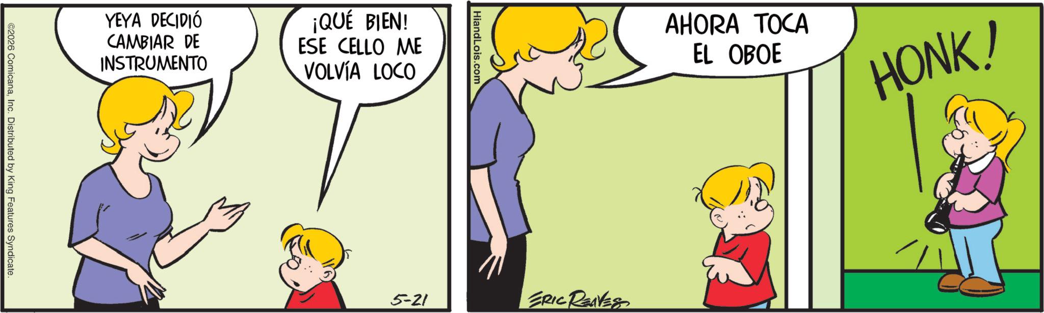 Animation OCR: YEYA DECIDIÓ CAMBIAR DE INSTRUMENTO ¡QUÉ BIEN! ESE CELLO ME VOLVÍA LOCO ©2026 ComicanaInc. Distributed by King Features Syndicate. HiandLois.com AHORA TOCA EL OBOE HONK! 5-21 ERIC REVES YEYA DECIDIÓ CAMBIAR DE INSTRUMENTO ¡ QUÉ BIEN ! ESE CELLO ME VOLVÍA LOCO © 2026 ComicanaInc. Distributed by King Features Syndicate . HiandLois.com AHORA TOCA EL OBOE HONK ! 5-21 ERIC REVES
