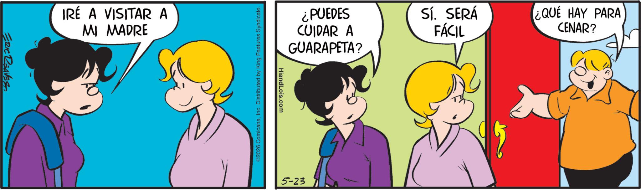 Fictional character OCR: ERIC REAVES IRÉ A VISITAR A MI MADRE ¿PUEDES CUIDAR A GUARAPETA? Sí. SERÁ FÁCIL ¿QUÉ HAY PARA CENAR? HiandLois.com ©2026 ComicanaInc. Distributed by King Features Syndicate. 5-23 ERIC REAVES IRÉ A VISITAR A MI MADRE ¿ PUEDES CUIDAR A GUARAPETA ? Sí . SERÁ FÁCIL ¿ QUÉ HAY PARA CENAR ? HiandLois.com © 2026 ComicanaInc. Distributed by King Features Syndicate . 5-23