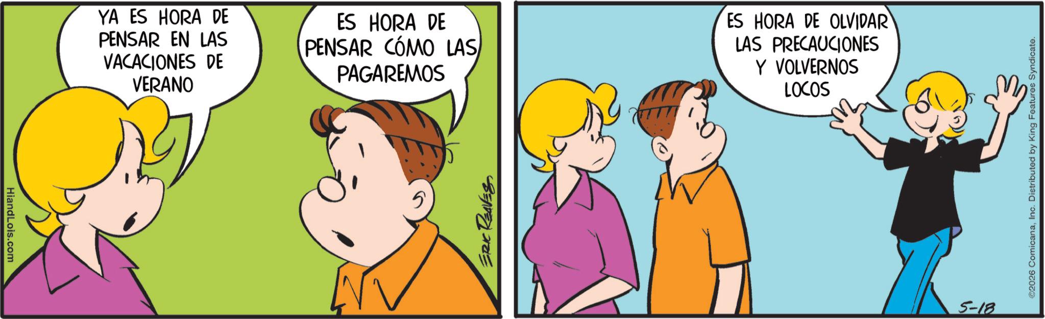 Comics OCR: HiandLois.com YA ES HORA DE PENSAR EN LAS VACACIONES DE VERANO ES HORA DE PENSAR CÓMO LAS PAGAREMOS ERIC REAVESES HORA DE OLVIDAR LAS PRECAUCIONES Y VOLVERNOS LOCOS 5-18 ©2026 ComicanaInc. Distributed by King Features Syndicate. HiandLois.com YA ES HORA DE PENSAR EN LAS VACACIONES DE VERANO ES HORA DE PENSAR CÓMO LAS PAGAREMOS ERIC REAVESES HORA DE OLVIDAR LAS PRECAUCIONES Y VOLVERNOS LOCOS 5-18 © 2026 ComicanaInc. Distributed by King Features Syndicate .