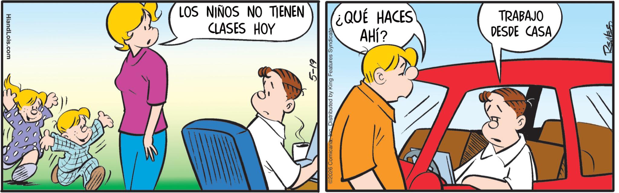Gesture OCR: HiandLois.com LOS NIÑOS NO TIENEN CLASES HOY 5-19 ©2026 ComicanaInc Distributed by King Features Syndicate ¿QUÉ HACES AHÍ? TRABAJO DESDE CASA HiandLois.com LOS NIÑOS NO TIENEN CLASES HOY 5-19 © 2026 ComicanaInc Distributed by King Features Syndicate ¿ QUÉ HACES AHÍ ? TRABAJO DESDE CASA