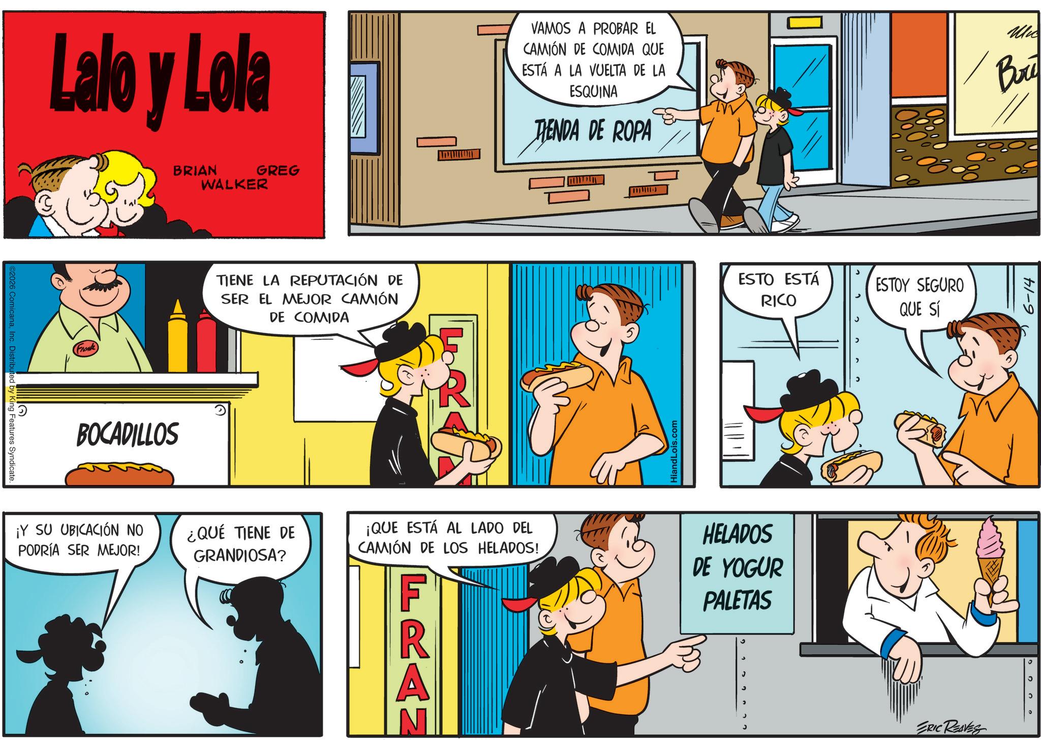 Gesture OCR: ©2026 ComicanaInc. Distributed by King Features Syndicate. Lalo y Lola BRIAN GREG WALKER (Franke TIENE LA REPUTACIÓN DE SER EL MEJOR CAMIÓN DE COMIDA BOCADILLOS VAMOS A PROBAR EL CAMIÓN DE COMIDA QUE ESTÁ A LA VUELTA DE LA ESQUINA TENDA DE ROPA HiandLois.com ESTO ESTÁ RICO ESTOY SEGURO QUE SÍ ¡Y SU UBICACIÓN NO PODRÍA SER MEJOR! ¿QUÉ TIENE DE GRANDIOSA? ¡QUE ESTÁ AL LADO DEL CAMIÓN DE LOS HELADOS! F HELADOS DE YOGUR PALETAS R A ? ERIC REAVES Mic Bri 6-14 200 © 2026 ComicanaInc. Distributed by King Features Syndicate . Lalo y Lola BRIAN GREG WALKER ( Franke TIENE LA REPUTACIÓN DE SER EL MEJOR CAMIÓN DE COMIDA BOCADILLOS VAMOS A PROBAR EL CAMIÓN DE COMIDA QUE ESTÁ A LA VUELTA DE LA ESQUINA TENDA DE ROPA HiandLois.com ESTO ESTÁ RICO ESTOY SEGURO QUE SÍ ¡ Y SU UBICACIÓN NO PODRÍA SER MEJOR ! ¿ QUÉ TIENE DE GRANDIOSA ? ¡ QUE ESTÁ AL LADO DEL CAMIÓN DE LOS HELADOS ! F HELADOS DE YOGUR PALETAS R A ? ERIC REAVES Mic Bri 6-14 200