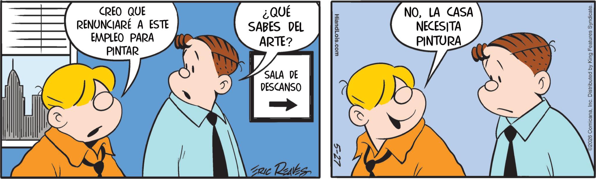 Conversation OCR: CREO QUE RENUNCIARÉ A ESTE EMPLEO PARA PINTAR ¿QUÉ SABES DEL ARTE? SALA DE DESCANSO HiandLois.com ERIC RENES 5-27 NOLA CASA NECESITA PINTURA ©2026 ComicanaInc. Distributed by King Features Syndicate. CREO QUE RENUNCIARÉ A ESTE EMPLEO PARA PINTAR ¿ QUÉ SABES DEL ARTE ? SALA DE DESCANSO HiandLois.com ERIC RENES 5-27 NOLA CASA NECESITA PINTURA © 2026 ComicanaInc. Distributed by King Features Syndicate .