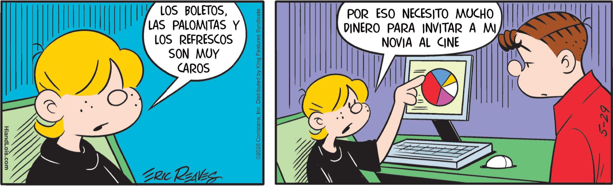 Conversation OCR: HiandLois.com LOS BOLETOSLAS PALOMITAS Y LOS REFRESCOS SON MUY CAROS ERIC REAVES 2026 ComicanaInc. Distributed by King Features Syndicate. POR ESO NECESITO MUCHO DINERO PARA INVITAR A MINOVIA AL CINE 5-29 HiandLois.com LOS BOLETOSLAS PALOMITAS Y LOS REFRESCOS SON MUY CAROS ERIC REAVES 2026 ComicanaInc. Distributed by King Features Syndicate . POR ESO NECESITO MUCHO DINERO PARA INVITAR A MINOVIA AL CINE 5-29